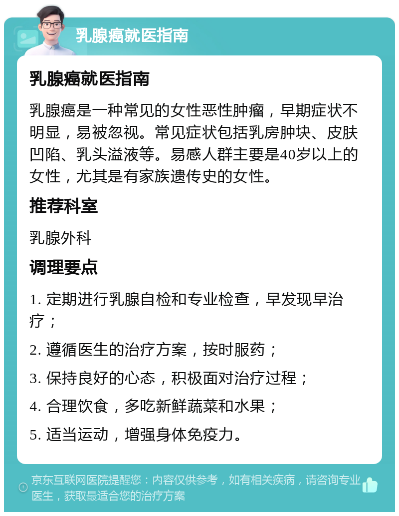 乳腺癌就医指南 乳腺癌就医指南 乳腺癌是一种常见的女性恶性肿瘤，早期症状不明显，易被忽视。常见症状包括乳房肿块、皮肤凹陷、乳头溢液等。易感人群主要是40岁以上的女性，尤其是有家族遗传史的女性。 推荐科室 乳腺外科 调理要点 1. 定期进行乳腺自检和专业检查，早发现早治疗； 2. 遵循医生的治疗方案，按时服药； 3. 保持良好的心态，积极面对治疗过程； 4. 合理饮食，多吃新鲜蔬菜和水果； 5. 适当运动，增强身体免疫力。