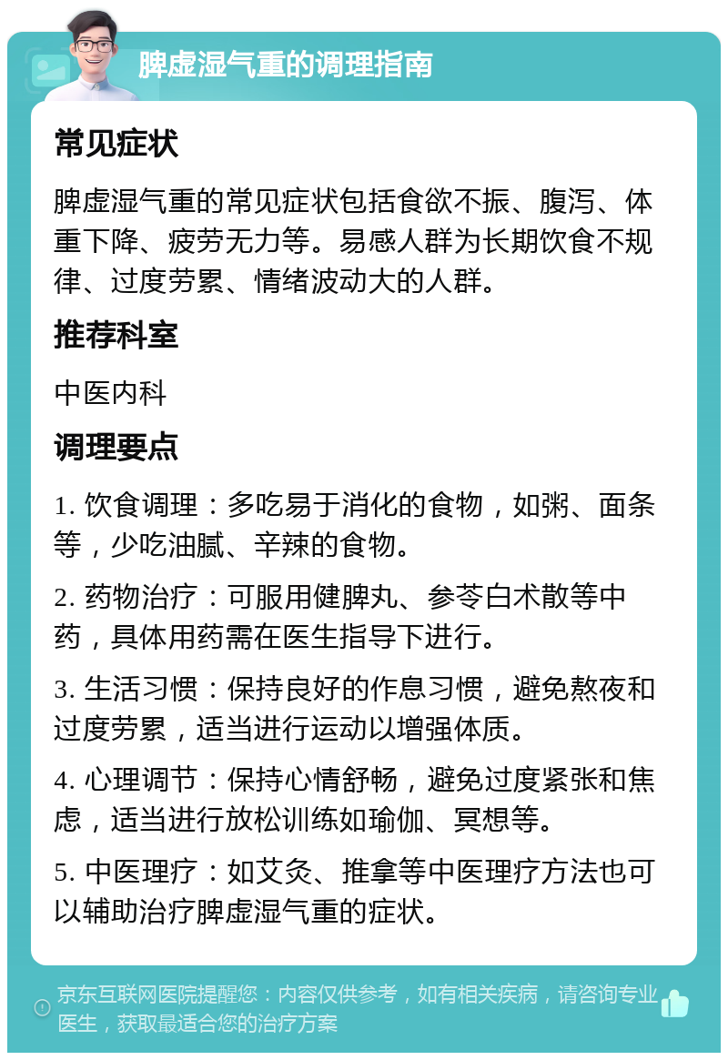 脾虚湿气重的调理指南 常见症状 脾虚湿气重的常见症状包括食欲不振、腹泻、体重下降、疲劳无力等。易感人群为长期饮食不规律、过度劳累、情绪波动大的人群。 推荐科室 中医内科 调理要点 1. 饮食调理：多吃易于消化的食物，如粥、面条等，少吃油腻、辛辣的食物。 2. 药物治疗：可服用健脾丸、参苓白术散等中药，具体用药需在医生指导下进行。 3. 生活习惯：保持良好的作息习惯，避免熬夜和过度劳累，适当进行运动以增强体质。 4. 心理调节：保持心情舒畅，避免过度紧张和焦虑，适当进行放松训练如瑜伽、冥想等。 5. 中医理疗：如艾灸、推拿等中医理疗方法也可以辅助治疗脾虚湿气重的症状。