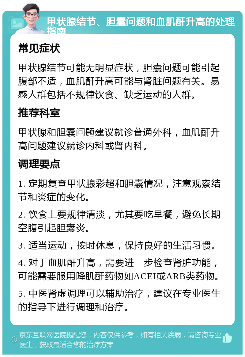 甲状腺结节、胆囊问题和血肌酐升高的处理指南 常见症状 甲状腺结节可能无明显症状，胆囊问题可能引起腹部不适，血肌酐升高可能与肾脏问题有关。易感人群包括不规律饮食、缺乏运动的人群。 推荐科室 甲状腺和胆囊问题建议就诊普通外科，血肌酐升高问题建议就诊内科或肾内科。 调理要点 1. 定期复查甲状腺彩超和胆囊情况，注意观察结节和炎症的变化。 2. 饮食上要规律清淡，尤其要吃早餐，避免长期空腹引起胆囊炎。 3. 适当运动，按时休息，保持良好的生活习惯。 4. 对于血肌酐升高，需要进一步检查肾脏功能，可能需要服用降肌酐药物如ACEI或ARB类药物。 5. 中医肾虚调理可以辅助治疗，建议在专业医生的指导下进行调理和治疗。