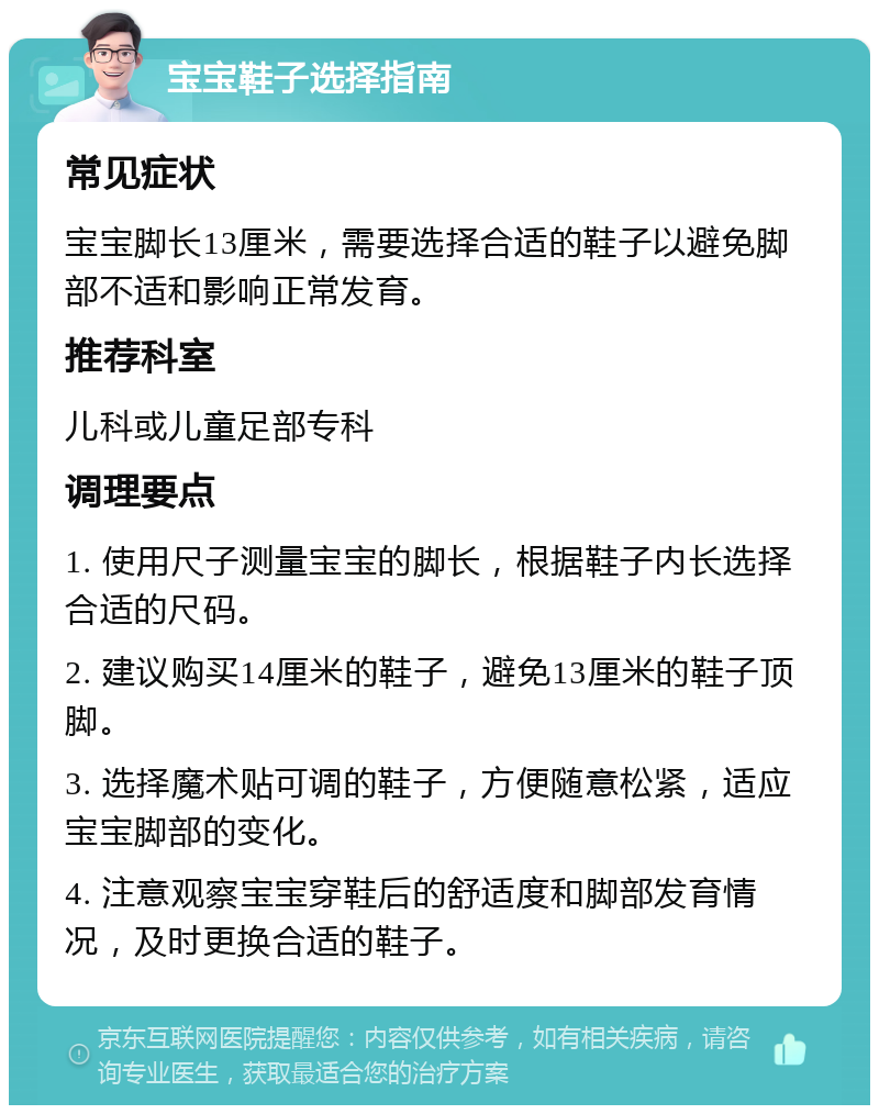 宝宝鞋子选择指南 常见症状 宝宝脚长13厘米，需要选择合适的鞋子以避免脚部不适和影响正常发育。 推荐科室 儿科或儿童足部专科 调理要点 1. 使用尺子测量宝宝的脚长，根据鞋子内长选择合适的尺码。 2. 建议购买14厘米的鞋子，避免13厘米的鞋子顶脚。 3. 选择魔术贴可调的鞋子，方便随意松紧，适应宝宝脚部的变化。 4. 注意观察宝宝穿鞋后的舒适度和脚部发育情况，及时更换合适的鞋子。