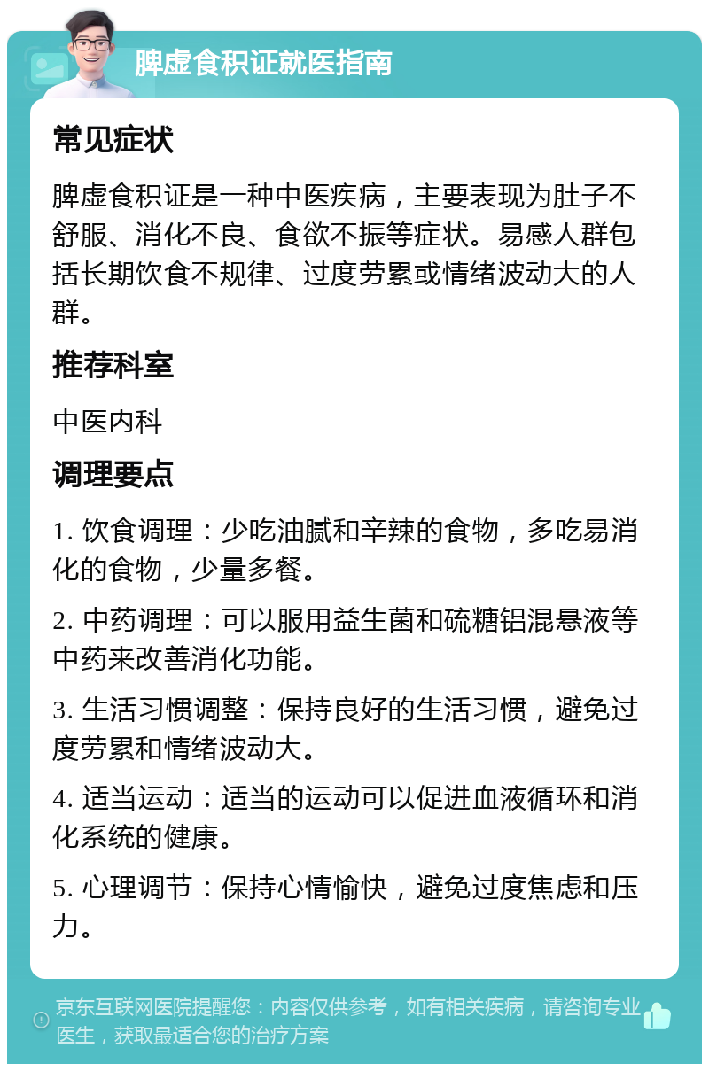 脾虚食积证就医指南 常见症状 脾虚食积证是一种中医疾病，主要表现为肚子不舒服、消化不良、食欲不振等症状。易感人群包括长期饮食不规律、过度劳累或情绪波动大的人群。 推荐科室 中医内科 调理要点 1. 饮食调理：少吃油腻和辛辣的食物，多吃易消化的食物，少量多餐。 2. 中药调理：可以服用益生菌和硫糖铝混悬液等中药来改善消化功能。 3. 生活习惯调整：保持良好的生活习惯，避免过度劳累和情绪波动大。 4. 适当运动：适当的运动可以促进血液循环和消化系统的健康。 5. 心理调节：保持心情愉快，避免过度焦虑和压力。