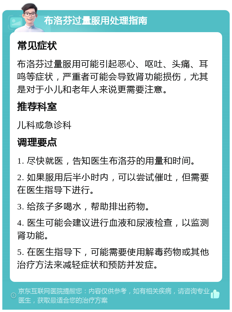 布洛芬过量服用处理指南 常见症状 布洛芬过量服用可能引起恶心、呕吐、头痛、耳鸣等症状，严重者可能会导致肾功能损伤，尤其是对于小儿和老年人来说更需要注意。 推荐科室 儿科或急诊科 调理要点 1. 尽快就医，告知医生布洛芬的用量和时间。 2. 如果服用后半小时内，可以尝试催吐，但需要在医生指导下进行。 3. 给孩子多喝水，帮助排出药物。 4. 医生可能会建议进行血液和尿液检查，以监测肾功能。 5. 在医生指导下，可能需要使用解毒药物或其他治疗方法来减轻症状和预防并发症。