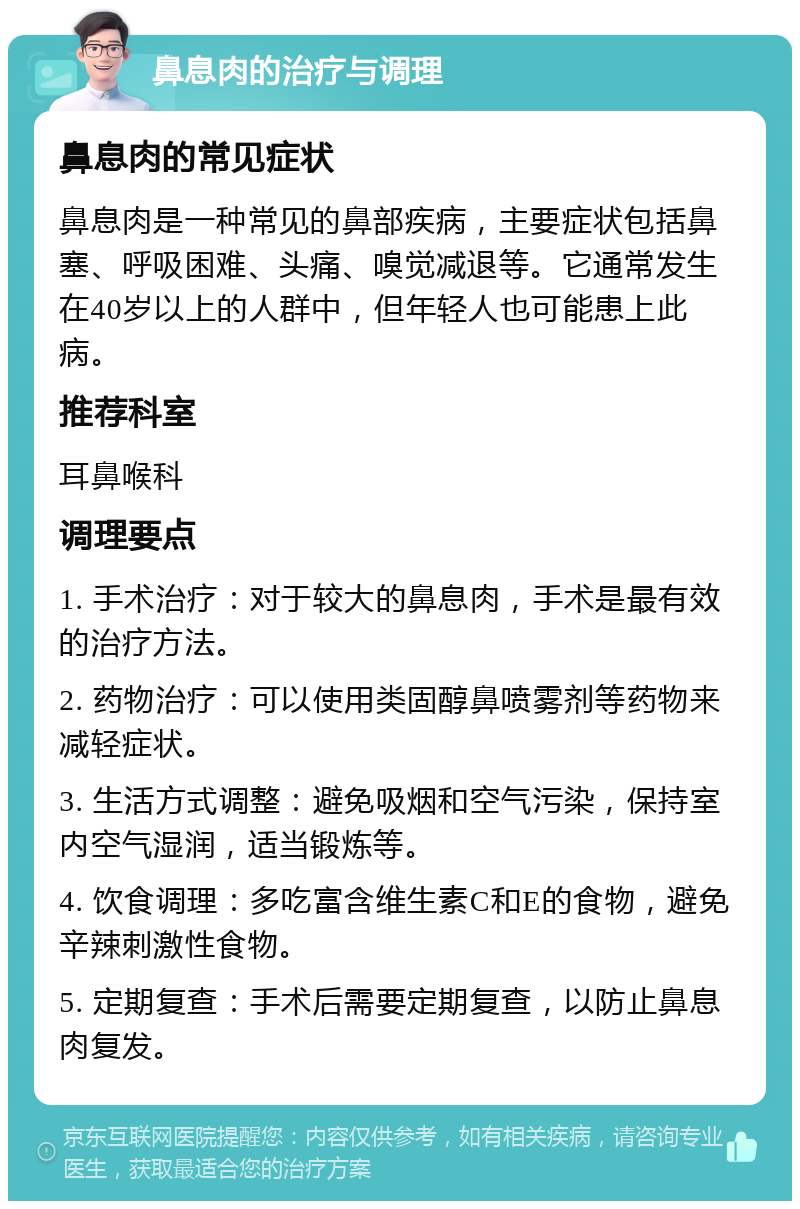 鼻息肉的治疗与调理 鼻息肉的常见症状 鼻息肉是一种常见的鼻部疾病，主要症状包括鼻塞、呼吸困难、头痛、嗅觉减退等。它通常发生在40岁以上的人群中，但年轻人也可能患上此病。 推荐科室 耳鼻喉科 调理要点 1. 手术治疗：对于较大的鼻息肉，手术是最有效的治疗方法。 2. 药物治疗：可以使用类固醇鼻喷雾剂等药物来减轻症状。 3. 生活方式调整：避免吸烟和空气污染，保持室内空气湿润，适当锻炼等。 4. 饮食调理：多吃富含维生素C和E的食物，避免辛辣刺激性食物。 5. 定期复查：手术后需要定期复查，以防止鼻息肉复发。