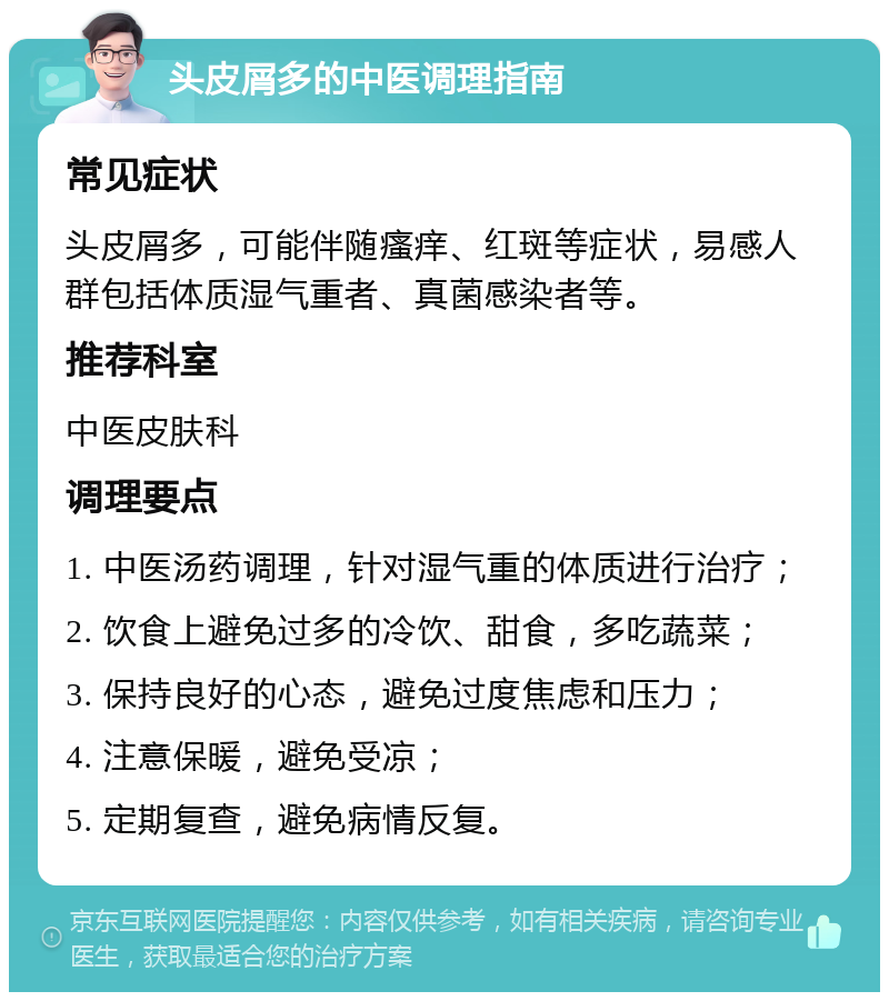 头皮屑多的中医调理指南 常见症状 头皮屑多，可能伴随瘙痒、红斑等症状，易感人群包括体质湿气重者、真菌感染者等。 推荐科室 中医皮肤科 调理要点 1. 中医汤药调理，针对湿气重的体质进行治疗； 2. 饮食上避免过多的冷饮、甜食，多吃蔬菜； 3. 保持良好的心态，避免过度焦虑和压力； 4. 注意保暖，避免受凉； 5. 定期复查，避免病情反复。