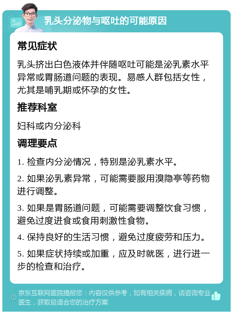 乳头分泌物与呕吐的可能原因 常见症状 乳头挤出白色液体并伴随呕吐可能是泌乳素水平异常或胃肠道问题的表现。易感人群包括女性，尤其是哺乳期或怀孕的女性。 推荐科室 妇科或内分泌科 调理要点 1. 检查内分泌情况，特别是泌乳素水平。 2. 如果泌乳素异常，可能需要服用溴隐亭等药物进行调整。 3. 如果是胃肠道问题，可能需要调整饮食习惯，避免过度进食或食用刺激性食物。 4. 保持良好的生活习惯，避免过度疲劳和压力。 5. 如果症状持续或加重，应及时就医，进行进一步的检查和治疗。