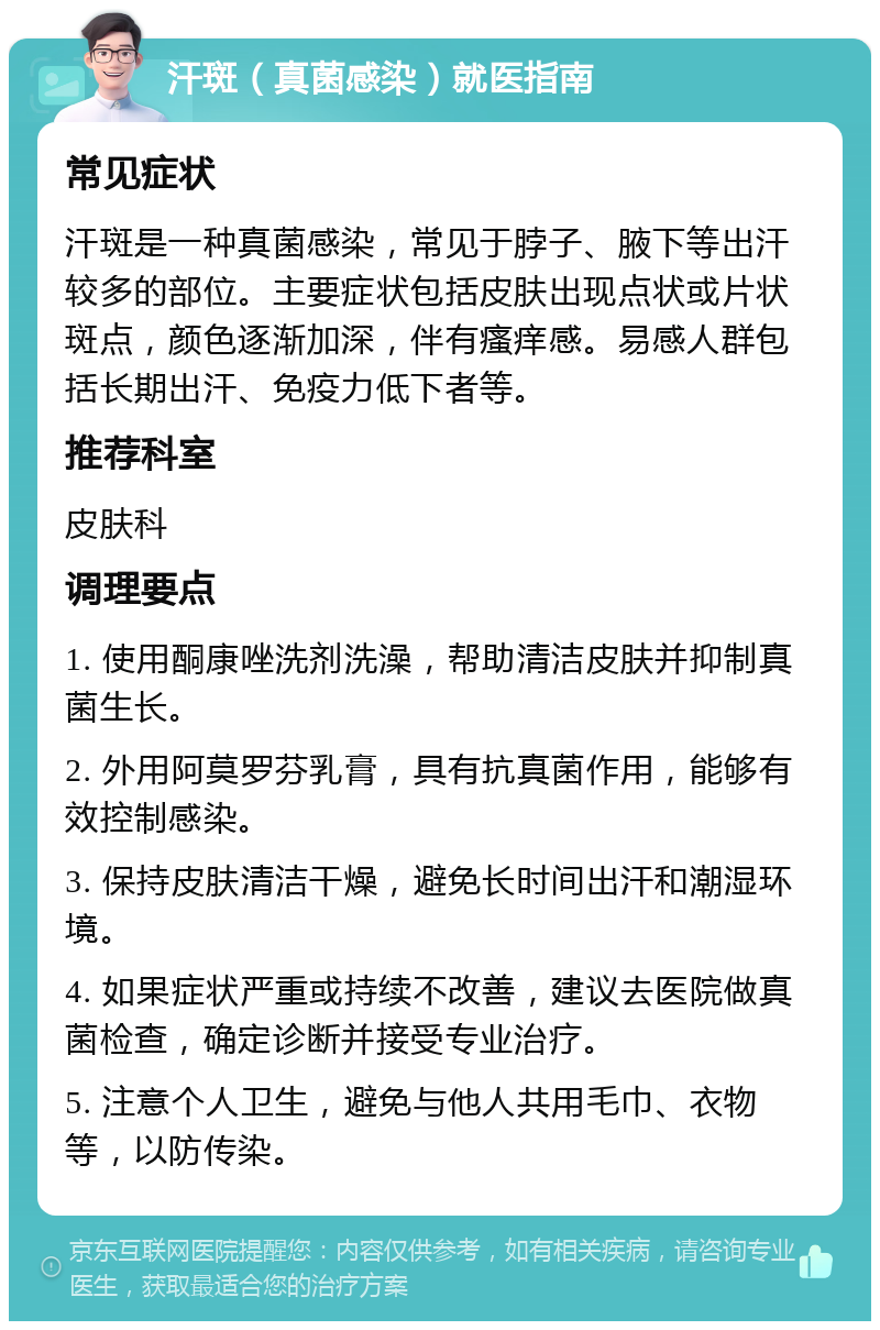 汗斑（真菌感染）就医指南 常见症状 汗斑是一种真菌感染，常见于脖子、腋下等出汗较多的部位。主要症状包括皮肤出现点状或片状斑点，颜色逐渐加深，伴有瘙痒感。易感人群包括长期出汗、免疫力低下者等。 推荐科室 皮肤科 调理要点 1. 使用酮康唑洗剂洗澡，帮助清洁皮肤并抑制真菌生长。 2. 外用阿莫罗芬乳膏，具有抗真菌作用，能够有效控制感染。 3. 保持皮肤清洁干燥，避免长时间出汗和潮湿环境。 4. 如果症状严重或持续不改善，建议去医院做真菌检查，确定诊断并接受专业治疗。 5. 注意个人卫生，避免与他人共用毛巾、衣物等，以防传染。