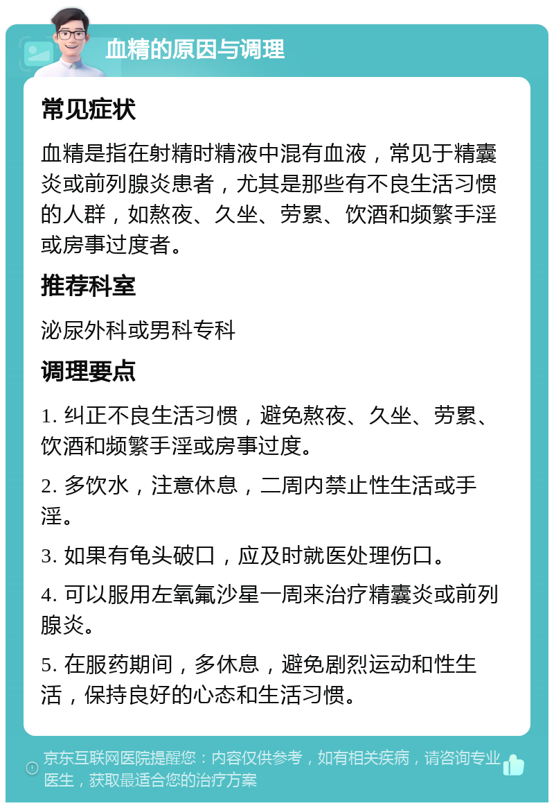 血精的原因与调理 常见症状 血精是指在射精时精液中混有血液，常见于精囊炎或前列腺炎患者，尤其是那些有不良生活习惯的人群，如熬夜、久坐、劳累、饮酒和频繁手淫或房事过度者。 推荐科室 泌尿外科或男科专科 调理要点 1. 纠正不良生活习惯，避免熬夜、久坐、劳累、饮酒和频繁手淫或房事过度。 2. 多饮水，注意休息，二周内禁止性生活或手淫。 3. 如果有龟头破口，应及时就医处理伤口。 4. 可以服用左氧氟沙星一周来治疗精囊炎或前列腺炎。 5. 在服药期间，多休息，避免剧烈运动和性生活，保持良好的心态和生活习惯。