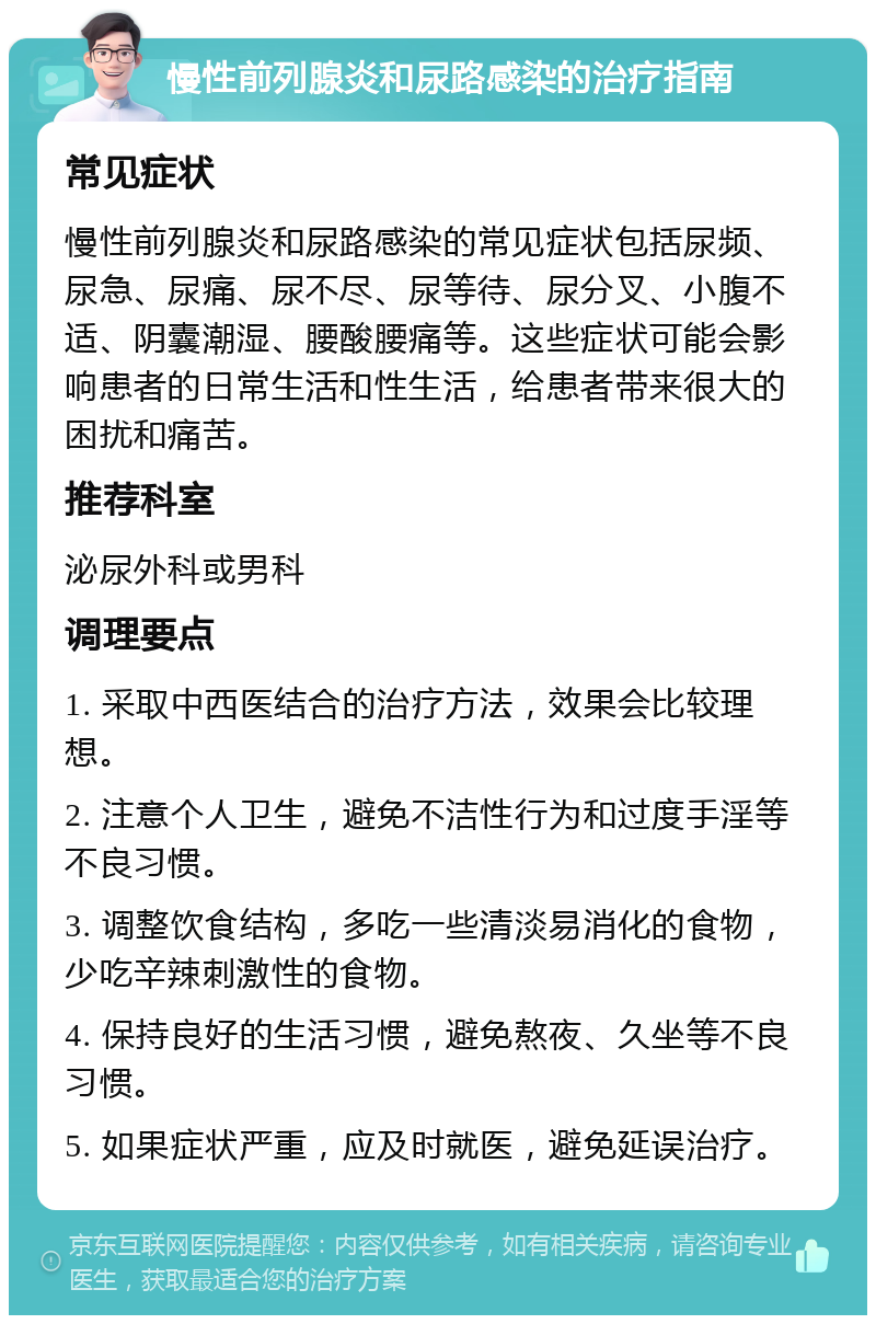 慢性前列腺炎和尿路感染的治疗指南 常见症状 慢性前列腺炎和尿路感染的常见症状包括尿频、尿急、尿痛、尿不尽、尿等待、尿分叉、小腹不适、阴囊潮湿、腰酸腰痛等。这些症状可能会影响患者的日常生活和性生活，给患者带来很大的困扰和痛苦。 推荐科室 泌尿外科或男科 调理要点 1. 采取中西医结合的治疗方法，效果会比较理想。 2. 注意个人卫生，避免不洁性行为和过度手淫等不良习惯。 3. 调整饮食结构，多吃一些清淡易消化的食物，少吃辛辣刺激性的食物。 4. 保持良好的生活习惯，避免熬夜、久坐等不良习惯。 5. 如果症状严重，应及时就医，避免延误治疗。