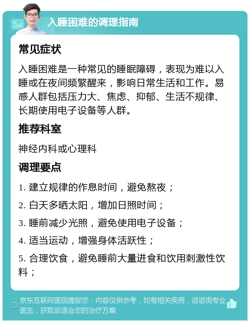 入睡困难的调理指南 常见症状 入睡困难是一种常见的睡眠障碍，表现为难以入睡或在夜间频繁醒来，影响日常生活和工作。易感人群包括压力大、焦虑、抑郁、生活不规律、长期使用电子设备等人群。 推荐科室 神经内科或心理科 调理要点 1. 建立规律的作息时间，避免熬夜； 2. 白天多晒太阳，增加日照时间； 3. 睡前减少光照，避免使用电子设备； 4. 适当运动，增强身体活跃性； 5. 合理饮食，避免睡前大量进食和饮用刺激性饮料；