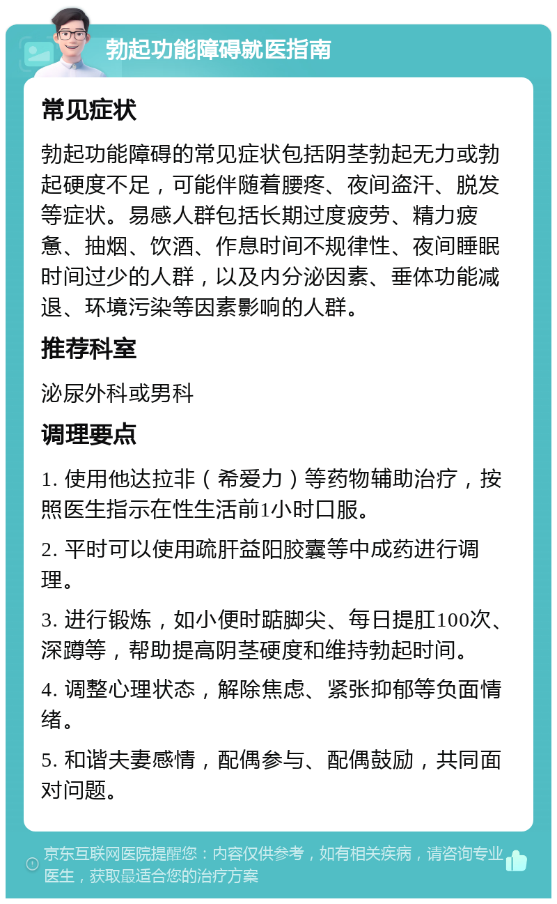 勃起功能障碍就医指南 常见症状 勃起功能障碍的常见症状包括阴茎勃起无力或勃起硬度不足，可能伴随着腰疼、夜间盗汗、脱发等症状。易感人群包括长期过度疲劳、精力疲惫、抽烟、饮酒、作息时间不规律性、夜间睡眠时间过少的人群，以及内分泌因素、垂体功能减退、环境污染等因素影响的人群。 推荐科室 泌尿外科或男科 调理要点 1. 使用他达拉非（希爱力）等药物辅助治疗，按照医生指示在性生活前1小时口服。 2. 平时可以使用疏肝益阳胶囊等中成药进行调理。 3. 进行锻炼，如小便时踮脚尖、每日提肛100次、深蹲等，帮助提高阴茎硬度和维持勃起时间。 4. 调整心理状态，解除焦虑、紧张抑郁等负面情绪。 5. 和谐夫妻感情，配偶参与、配偶鼓励，共同面对问题。