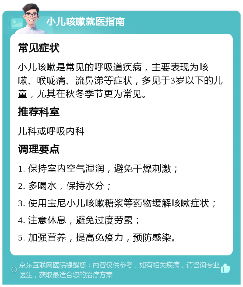 小儿咳嗽就医指南 常见症状 小儿咳嗽是常见的呼吸道疾病，主要表现为咳嗽、喉咙痛、流鼻涕等症状，多见于3岁以下的儿童，尤其在秋冬季节更为常见。 推荐科室 儿科或呼吸内科 调理要点 1. 保持室内空气湿润，避免干燥刺激； 2. 多喝水，保持水分； 3. 使用宝尼小儿咳嗽糖浆等药物缓解咳嗽症状； 4. 注意休息，避免过度劳累； 5. 加强营养，提高免疫力，预防感染。