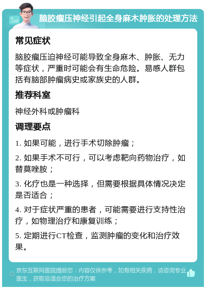 脑胶瘤压神经引起全身麻木肿胀的处理方法 常见症状 脑胶瘤压迫神经可能导致全身麻木、肿胀、无力等症状，严重时可能会有生命危险。易感人群包括有脑部肿瘤病史或家族史的人群。 推荐科室 神经外科或肿瘤科 调理要点 1. 如果可能，进行手术切除肿瘤； 2. 如果手术不可行，可以考虑靶向药物治疗，如替莫唑胺； 3. 化疗也是一种选择，但需要根据具体情况决定是否适合； 4. 对于症状严重的患者，可能需要进行支持性治疗，如物理治疗和康复训练； 5. 定期进行CT检查，监测肿瘤的变化和治疗效果。