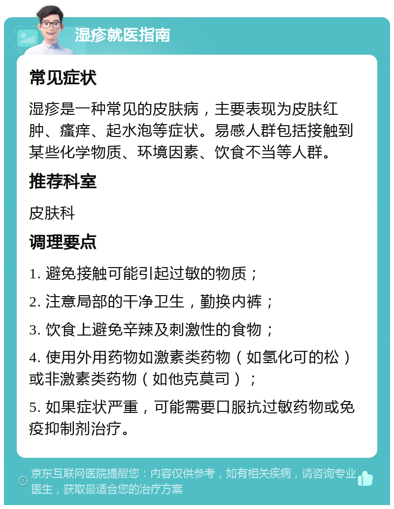 湿疹就医指南 常见症状 湿疹是一种常见的皮肤病，主要表现为皮肤红肿、瘙痒、起水泡等症状。易感人群包括接触到某些化学物质、环境因素、饮食不当等人群。 推荐科室 皮肤科 调理要点 1. 避免接触可能引起过敏的物质； 2. 注意局部的干净卫生，勤换内裤； 3. 饮食上避免辛辣及刺激性的食物； 4. 使用外用药物如激素类药物（如氢化可的松）或非激素类药物（如他克莫司）； 5. 如果症状严重，可能需要口服抗过敏药物或免疫抑制剂治疗。