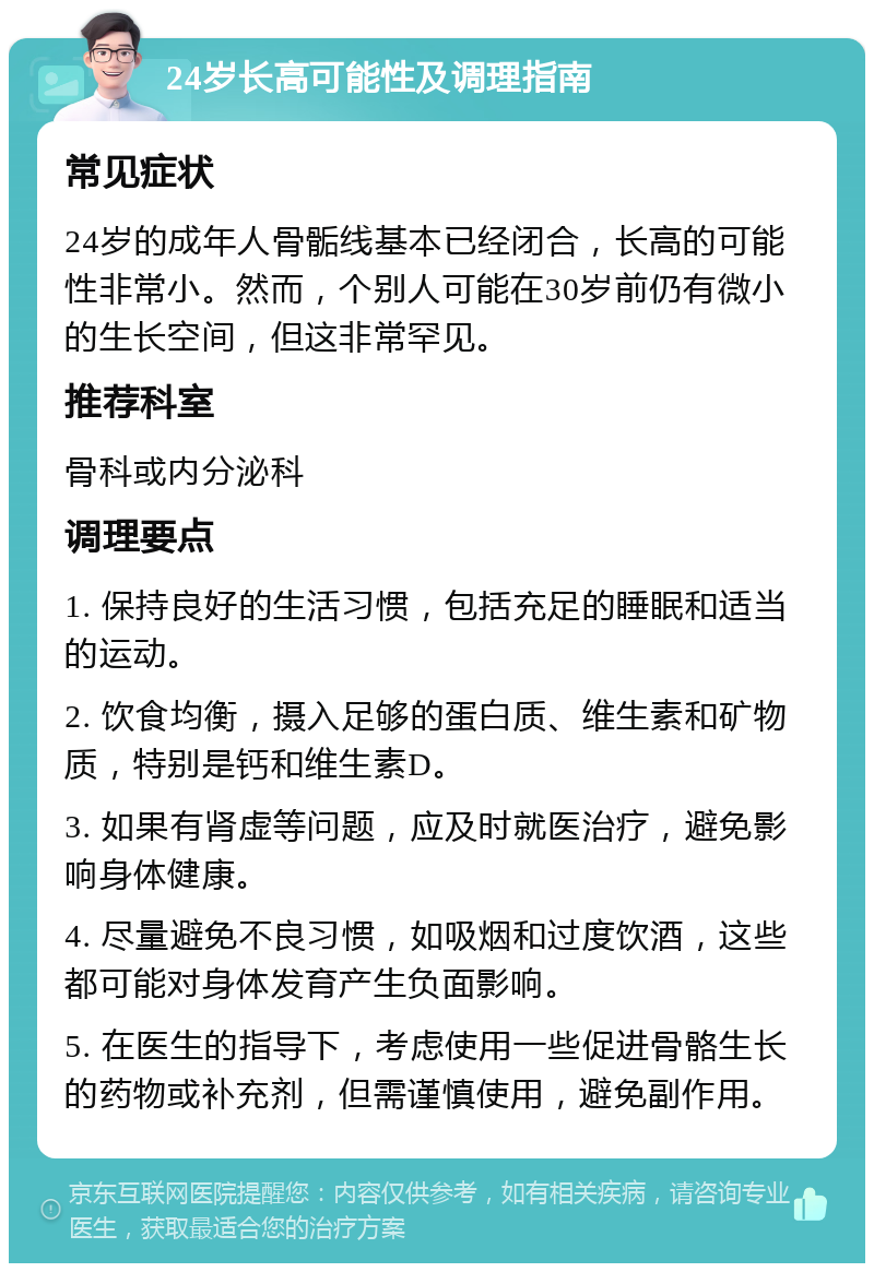 24岁长高可能性及调理指南 常见症状 24岁的成年人骨骺线基本已经闭合，长高的可能性非常小。然而，个别人可能在30岁前仍有微小的生长空间，但这非常罕见。 推荐科室 骨科或内分泌科 调理要点 1. 保持良好的生活习惯，包括充足的睡眠和适当的运动。 2. 饮食均衡，摄入足够的蛋白质、维生素和矿物质，特别是钙和维生素D。 3. 如果有肾虚等问题，应及时就医治疗，避免影响身体健康。 4. 尽量避免不良习惯，如吸烟和过度饮酒，这些都可能对身体发育产生负面影响。 5. 在医生的指导下，考虑使用一些促进骨骼生长的药物或补充剂，但需谨慎使用，避免副作用。