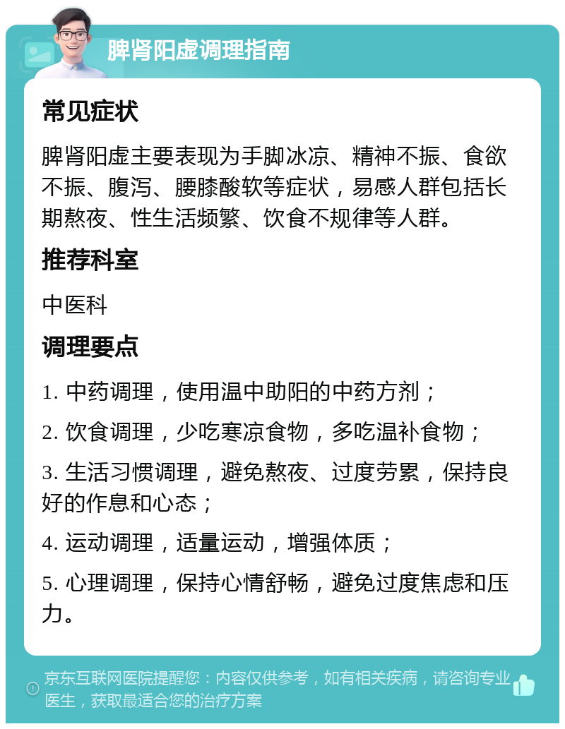 脾肾阳虚调理指南 常见症状 脾肾阳虚主要表现为手脚冰凉、精神不振、食欲不振、腹泻、腰膝酸软等症状，易感人群包括长期熬夜、性生活频繁、饮食不规律等人群。 推荐科室 中医科 调理要点 1. 中药调理，使用温中助阳的中药方剂； 2. 饮食调理，少吃寒凉食物，多吃温补食物； 3. 生活习惯调理，避免熬夜、过度劳累，保持良好的作息和心态； 4. 运动调理，适量运动，增强体质； 5. 心理调理，保持心情舒畅，避免过度焦虑和压力。