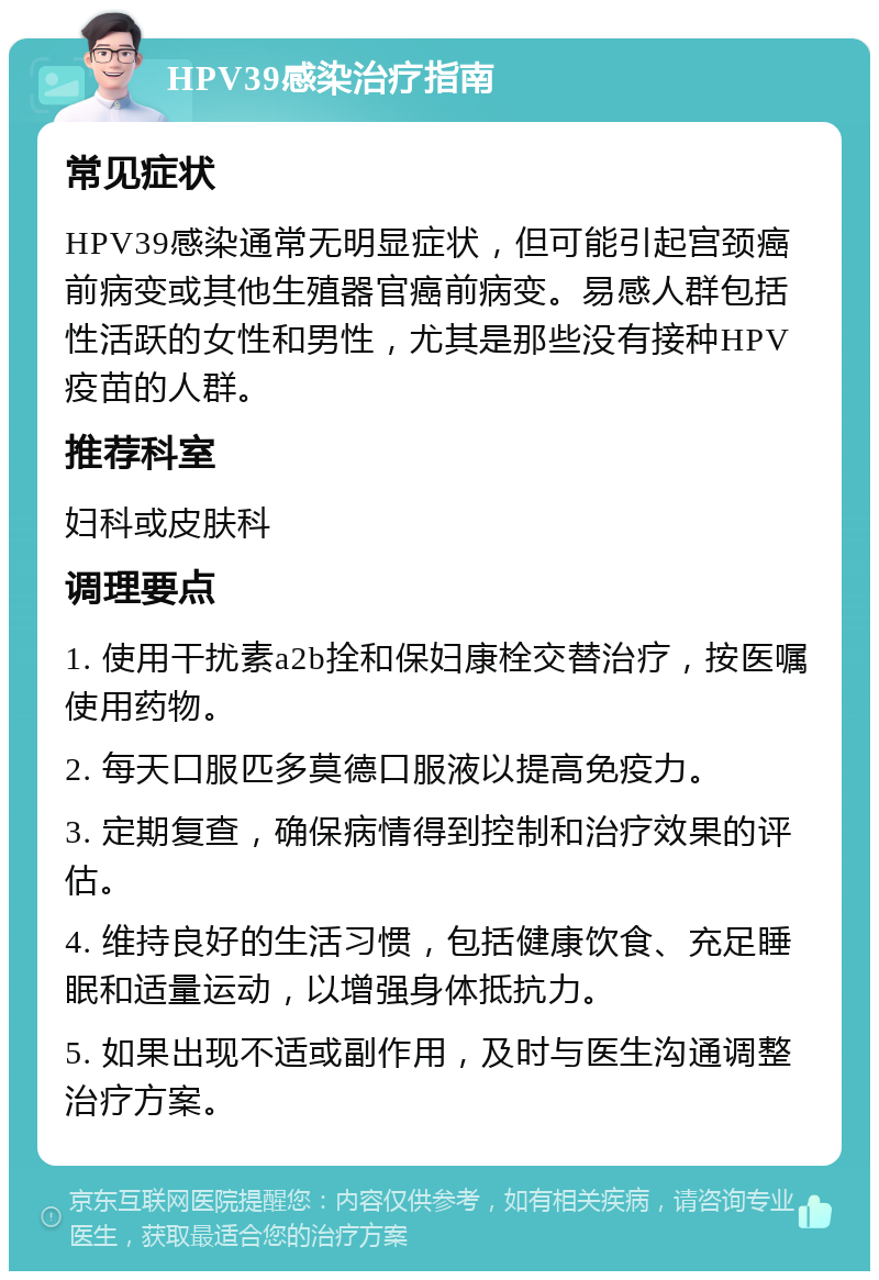 HPV39感染治疗指南 常见症状 HPV39感染通常无明显症状，但可能引起宫颈癌前病变或其他生殖器官癌前病变。易感人群包括性活跃的女性和男性，尤其是那些没有接种HPV疫苗的人群。 推荐科室 妇科或皮肤科 调理要点 1. 使用干扰素a2b拴和保妇康栓交替治疗，按医嘱使用药物。 2. 每天口服匹多莫德口服液以提高免疫力。 3. 定期复查，确保病情得到控制和治疗效果的评估。 4. 维持良好的生活习惯，包括健康饮食、充足睡眠和适量运动，以增强身体抵抗力。 5. 如果出现不适或副作用，及时与医生沟通调整治疗方案。