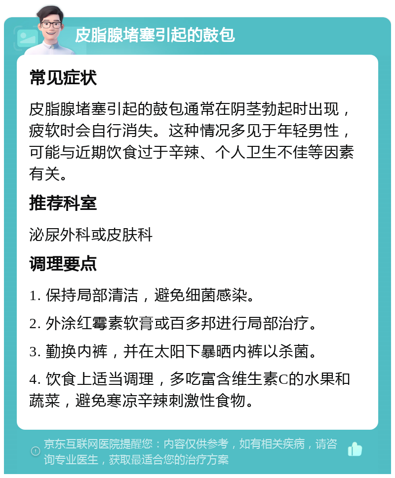 皮脂腺堵塞引起的鼓包 常见症状 皮脂腺堵塞引起的鼓包通常在阴茎勃起时出现，疲软时会自行消失。这种情况多见于年轻男性，可能与近期饮食过于辛辣、个人卫生不佳等因素有关。 推荐科室 泌尿外科或皮肤科 调理要点 1. 保持局部清洁，避免细菌感染。 2. 外涂红霉素软膏或百多邦进行局部治疗。 3. 勤换内裤，并在太阳下暴晒内裤以杀菌。 4. 饮食上适当调理，多吃富含维生素C的水果和蔬菜，避免寒凉辛辣刺激性食物。