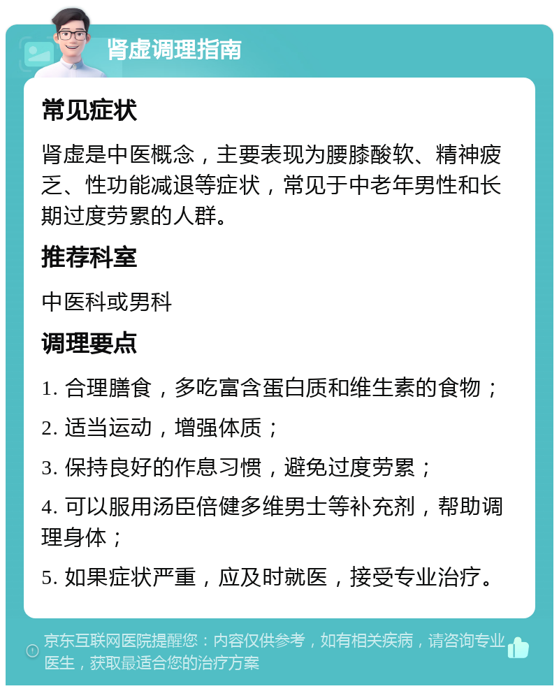 肾虚调理指南 常见症状 肾虚是中医概念，主要表现为腰膝酸软、精神疲乏、性功能减退等症状，常见于中老年男性和长期过度劳累的人群。 推荐科室 中医科或男科 调理要点 1. 合理膳食，多吃富含蛋白质和维生素的食物； 2. 适当运动，增强体质； 3. 保持良好的作息习惯，避免过度劳累； 4. 可以服用汤臣倍健多维男士等补充剂，帮助调理身体； 5. 如果症状严重，应及时就医，接受专业治疗。