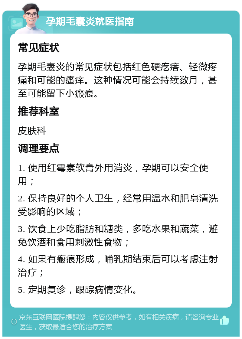 孕期毛囊炎就医指南 常见症状 孕期毛囊炎的常见症状包括红色硬疙瘩、轻微疼痛和可能的瘙痒。这种情况可能会持续数月，甚至可能留下小瘢痕。 推荐科室 皮肤科 调理要点 1. 使用红霉素软膏外用消炎，孕期可以安全使用； 2. 保持良好的个人卫生，经常用温水和肥皂清洗受影响的区域； 3. 饮食上少吃脂肪和糖类，多吃水果和蔬菜，避免饮酒和食用刺激性食物； 4. 如果有瘢痕形成，哺乳期结束后可以考虑注射治疗； 5. 定期复诊，跟踪病情变化。