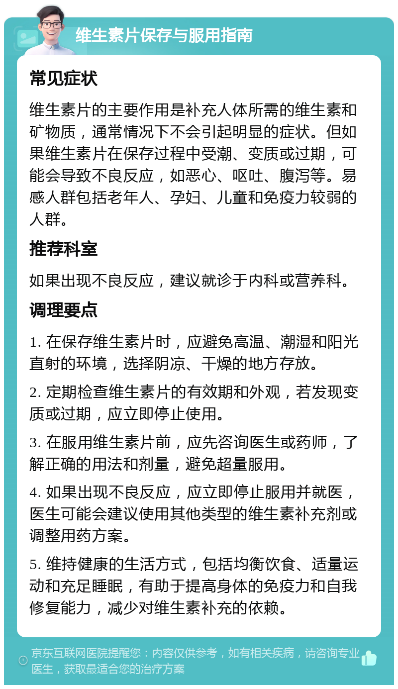 维生素片保存与服用指南 常见症状 维生素片的主要作用是补充人体所需的维生素和矿物质，通常情况下不会引起明显的症状。但如果维生素片在保存过程中受潮、变质或过期，可能会导致不良反应，如恶心、呕吐、腹泻等。易感人群包括老年人、孕妇、儿童和免疫力较弱的人群。 推荐科室 如果出现不良反应，建议就诊于内科或营养科。 调理要点 1. 在保存维生素片时，应避免高温、潮湿和阳光直射的环境，选择阴凉、干燥的地方存放。 2. 定期检查维生素片的有效期和外观，若发现变质或过期，应立即停止使用。 3. 在服用维生素片前，应先咨询医生或药师，了解正确的用法和剂量，避免超量服用。 4. 如果出现不良反应，应立即停止服用并就医，医生可能会建议使用其他类型的维生素补充剂或调整用药方案。 5. 维持健康的生活方式，包括均衡饮食、适量运动和充足睡眠，有助于提高身体的免疫力和自我修复能力，减少对维生素补充的依赖。