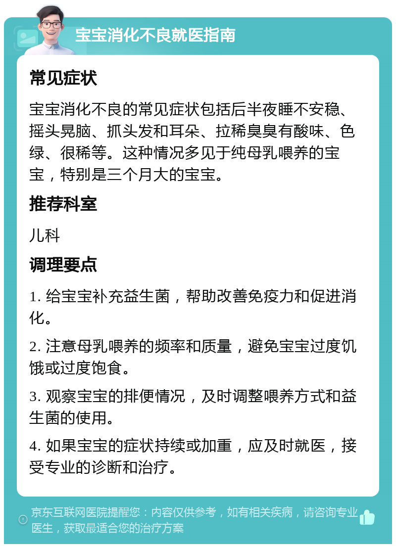 宝宝消化不良就医指南 常见症状 宝宝消化不良的常见症状包括后半夜睡不安稳、摇头晃脑、抓头发和耳朵、拉稀臭臭有酸味、色绿、很稀等。这种情况多见于纯母乳喂养的宝宝，特别是三个月大的宝宝。 推荐科室 儿科 调理要点 1. 给宝宝补充益生菌，帮助改善免疫力和促进消化。 2. 注意母乳喂养的频率和质量，避免宝宝过度饥饿或过度饱食。 3. 观察宝宝的排便情况，及时调整喂养方式和益生菌的使用。 4. 如果宝宝的症状持续或加重，应及时就医，接受专业的诊断和治疗。