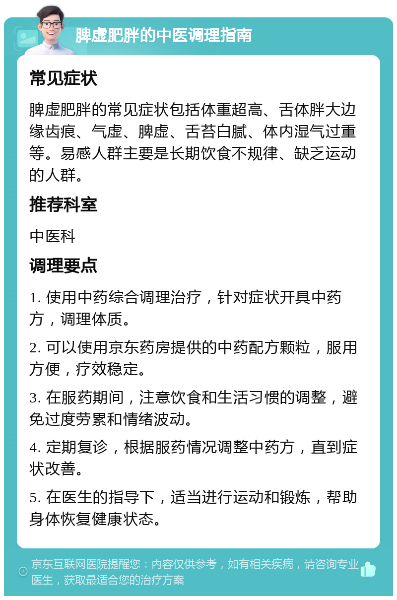 脾虚肥胖的中医调理指南 常见症状 脾虚肥胖的常见症状包括体重超高、舌体胖大边缘齿痕、气虚、脾虚、舌苔白腻、体内湿气过重等。易感人群主要是长期饮食不规律、缺乏运动的人群。 推荐科室 中医科 调理要点 1. 使用中药综合调理治疗，针对症状开具中药方，调理体质。 2. 可以使用京东药房提供的中药配方颗粒，服用方便，疗效稳定。 3. 在服药期间，注意饮食和生活习惯的调整，避免过度劳累和情绪波动。 4. 定期复诊，根据服药情况调整中药方，直到症状改善。 5. 在医生的指导下，适当进行运动和锻炼，帮助身体恢复健康状态。