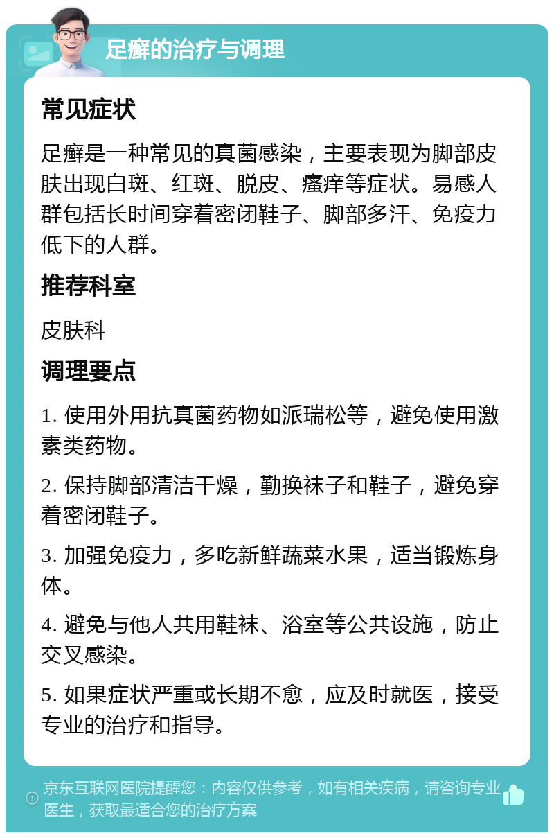 足癣的治疗与调理 常见症状 足癣是一种常见的真菌感染，主要表现为脚部皮肤出现白斑、红斑、脱皮、瘙痒等症状。易感人群包括长时间穿着密闭鞋子、脚部多汗、免疫力低下的人群。 推荐科室 皮肤科 调理要点 1. 使用外用抗真菌药物如派瑞松等，避免使用激素类药物。 2. 保持脚部清洁干燥，勤换袜子和鞋子，避免穿着密闭鞋子。 3. 加强免疫力，多吃新鲜蔬菜水果，适当锻炼身体。 4. 避免与他人共用鞋袜、浴室等公共设施，防止交叉感染。 5. 如果症状严重或长期不愈，应及时就医，接受专业的治疗和指导。