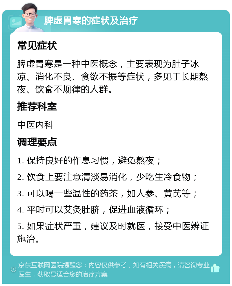 脾虚胃寒的症状及治疗 常见症状 脾虚胃寒是一种中医概念，主要表现为肚子冰凉、消化不良、食欲不振等症状，多见于长期熬夜、饮食不规律的人群。 推荐科室 中医内科 调理要点 1. 保持良好的作息习惯，避免熬夜； 2. 饮食上要注意清淡易消化，少吃生冷食物； 3. 可以喝一些温性的药茶，如人参、黄芪等； 4. 平时可以艾灸肚脐，促进血液循环； 5. 如果症状严重，建议及时就医，接受中医辨证施治。