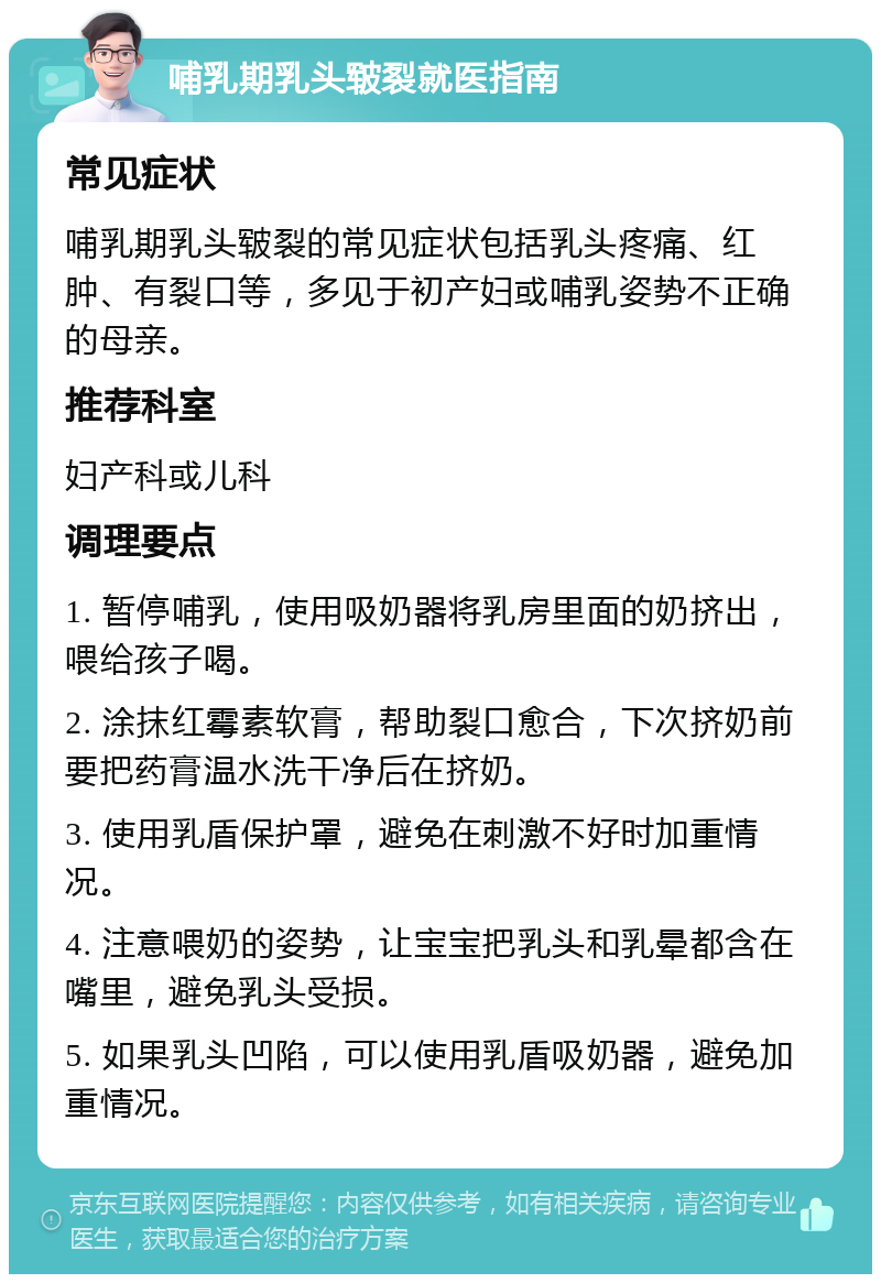 哺乳期乳头皲裂就医指南 常见症状 哺乳期乳头皲裂的常见症状包括乳头疼痛、红肿、有裂口等，多见于初产妇或哺乳姿势不正确的母亲。 推荐科室 妇产科或儿科 调理要点 1. 暂停哺乳，使用吸奶器将乳房里面的奶挤出，喂给孩子喝。 2. 涂抹红霉素软膏，帮助裂口愈合，下次挤奶前要把药膏温水洗干净后在挤奶。 3. 使用乳盾保护罩，避免在刺激不好时加重情况。 4. 注意喂奶的姿势，让宝宝把乳头和乳晕都含在嘴里，避免乳头受损。 5. 如果乳头凹陷，可以使用乳盾吸奶器，避免加重情况。