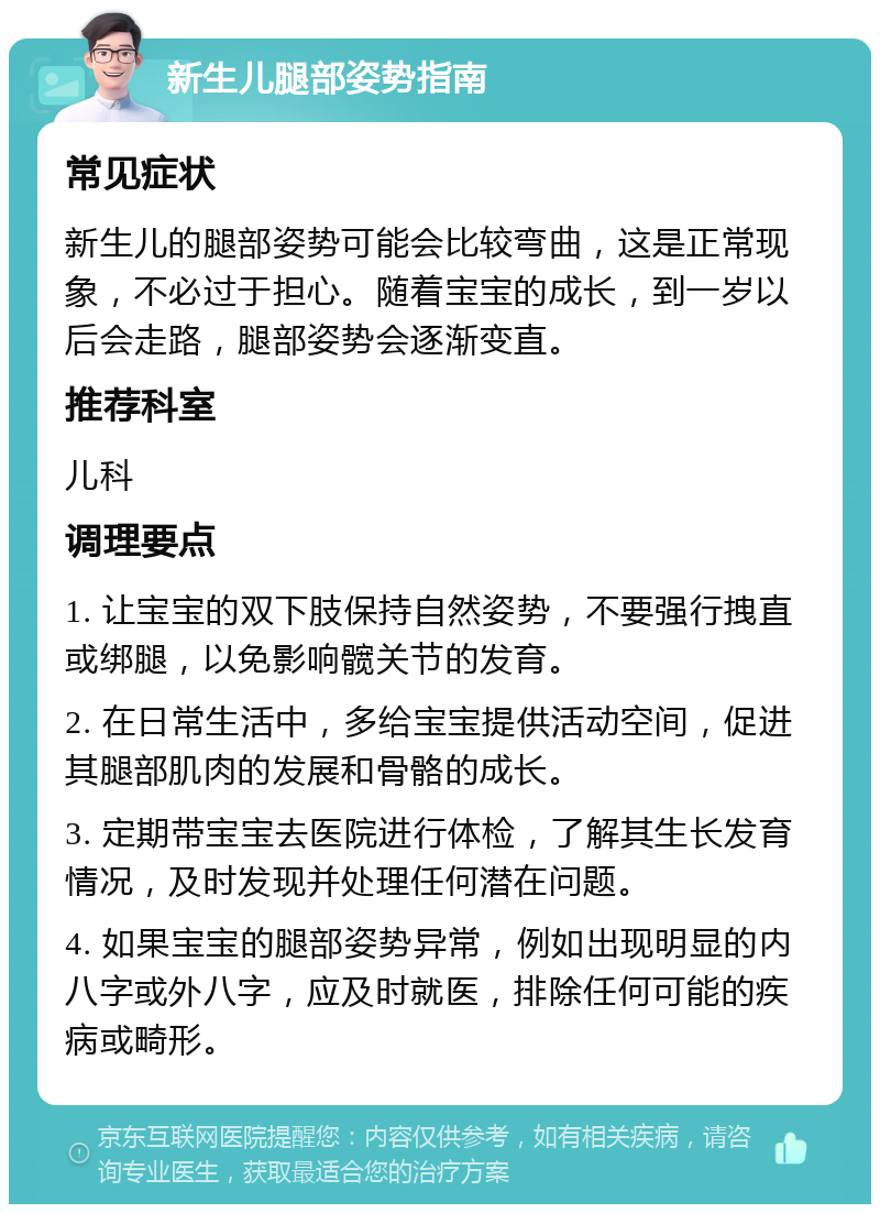 新生儿腿部姿势指南 常见症状 新生儿的腿部姿势可能会比较弯曲，这是正常现象，不必过于担心。随着宝宝的成长，到一岁以后会走路，腿部姿势会逐渐变直。 推荐科室 儿科 调理要点 1. 让宝宝的双下肢保持自然姿势，不要强行拽直或绑腿，以免影响髋关节的发育。 2. 在日常生活中，多给宝宝提供活动空间，促进其腿部肌肉的发展和骨骼的成长。 3. 定期带宝宝去医院进行体检，了解其生长发育情况，及时发现并处理任何潜在问题。 4. 如果宝宝的腿部姿势异常，例如出现明显的内八字或外八字，应及时就医，排除任何可能的疾病或畸形。