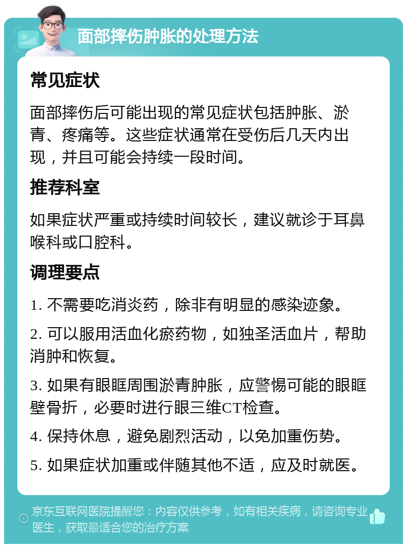 面部摔伤肿胀的处理方法 常见症状 面部摔伤后可能出现的常见症状包括肿胀、淤青、疼痛等。这些症状通常在受伤后几天内出现，并且可能会持续一段时间。 推荐科室 如果症状严重或持续时间较长，建议就诊于耳鼻喉科或口腔科。 调理要点 1. 不需要吃消炎药，除非有明显的感染迹象。 2. 可以服用活血化瘀药物，如独圣活血片，帮助消肿和恢复。 3. 如果有眼眶周围淤青肿胀，应警惕可能的眼眶壁骨折，必要时进行眼三维CT检查。 4. 保持休息，避免剧烈活动，以免加重伤势。 5. 如果症状加重或伴随其他不适，应及时就医。