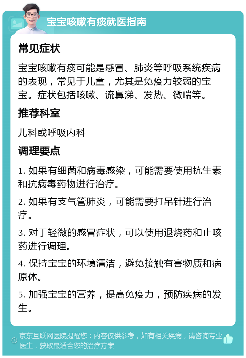 宝宝咳嗽有痰就医指南 常见症状 宝宝咳嗽有痰可能是感冒、肺炎等呼吸系统疾病的表现，常见于儿童，尤其是免疫力较弱的宝宝。症状包括咳嗽、流鼻涕、发热、微喘等。 推荐科室 儿科或呼吸内科 调理要点 1. 如果有细菌和病毒感染，可能需要使用抗生素和抗病毒药物进行治疗。 2. 如果有支气管肺炎，可能需要打吊针进行治疗。 3. 对于轻微的感冒症状，可以使用退烧药和止咳药进行调理。 4. 保持宝宝的环境清洁，避免接触有害物质和病原体。 5. 加强宝宝的营养，提高免疫力，预防疾病的发生。