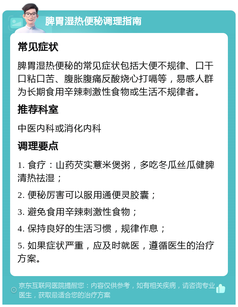 脾胃湿热便秘调理指南 常见症状 脾胃湿热便秘的常见症状包括大便不规律、口干口粘口苦、腹胀腹痛反酸烧心打嗝等，易感人群为长期食用辛辣刺激性食物或生活不规律者。 推荐科室 中医内科或消化内科 调理要点 1. 食疗：山药芡实薏米煲粥，多吃冬瓜丝瓜健脾清热祛湿； 2. 便秘厉害可以服用通便灵胶囊； 3. 避免食用辛辣刺激性食物； 4. 保持良好的生活习惯，规律作息； 5. 如果症状严重，应及时就医，遵循医生的治疗方案。