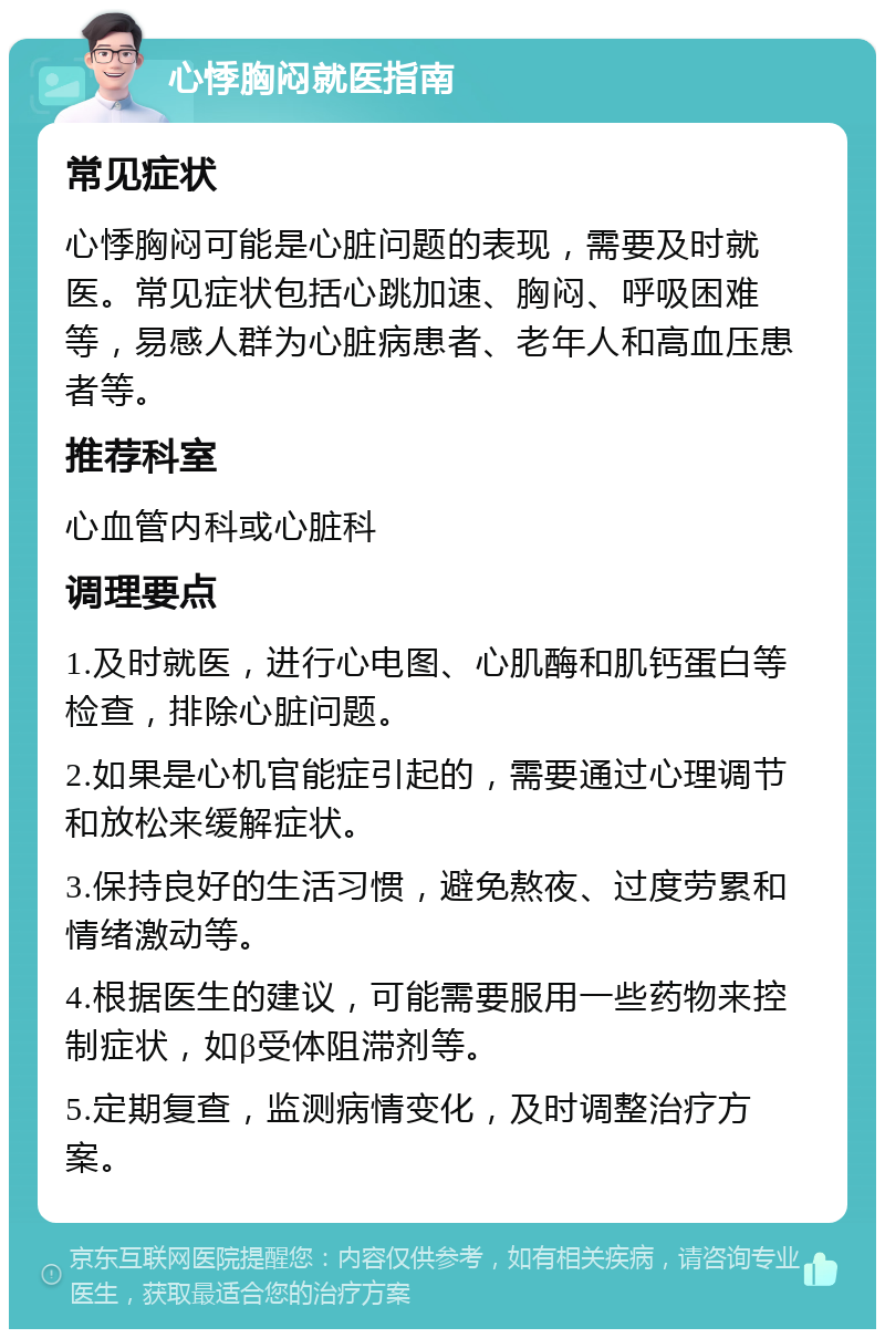 心悸胸闷就医指南 常见症状 心悸胸闷可能是心脏问题的表现，需要及时就医。常见症状包括心跳加速、胸闷、呼吸困难等，易感人群为心脏病患者、老年人和高血压患者等。 推荐科室 心血管内科或心脏科 调理要点 1.及时就医，进行心电图、心肌酶和肌钙蛋白等检查，排除心脏问题。 2.如果是心机官能症引起的，需要通过心理调节和放松来缓解症状。 3.保持良好的生活习惯，避免熬夜、过度劳累和情绪激动等。 4.根据医生的建议，可能需要服用一些药物来控制症状，如β受体阻滞剂等。 5.定期复查，监测病情变化，及时调整治疗方案。