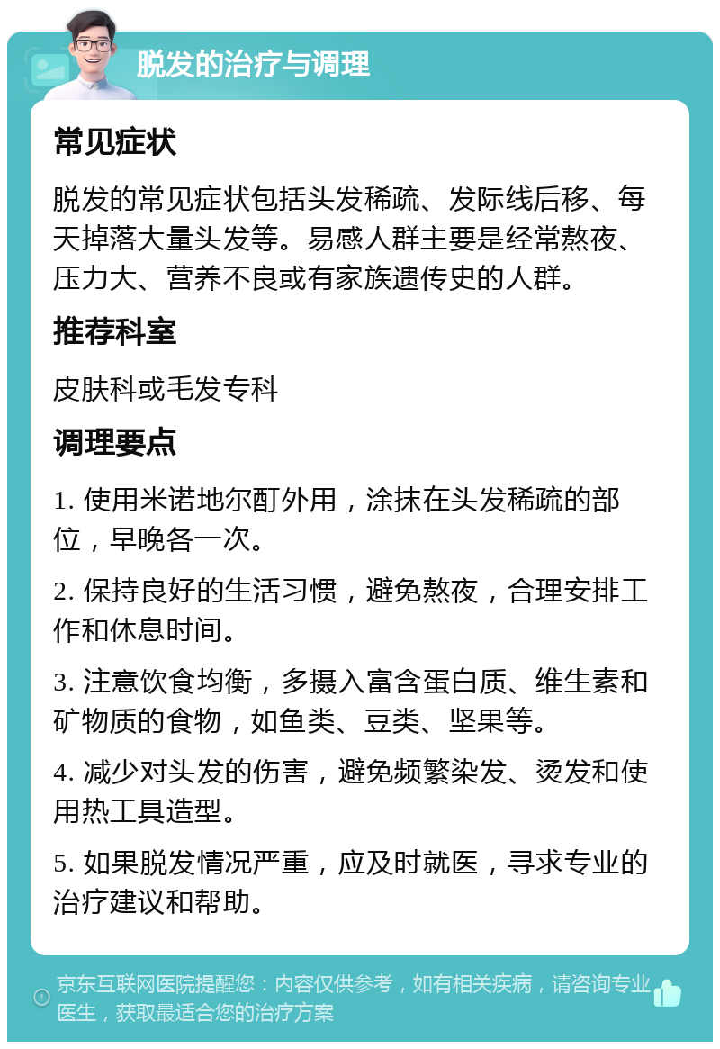 脱发的治疗与调理 常见症状 脱发的常见症状包括头发稀疏、发际线后移、每天掉落大量头发等。易感人群主要是经常熬夜、压力大、营养不良或有家族遗传史的人群。 推荐科室 皮肤科或毛发专科 调理要点 1. 使用米诺地尔酊外用，涂抹在头发稀疏的部位，早晚各一次。 2. 保持良好的生活习惯，避免熬夜，合理安排工作和休息时间。 3. 注意饮食均衡，多摄入富含蛋白质、维生素和矿物质的食物，如鱼类、豆类、坚果等。 4. 减少对头发的伤害，避免频繁染发、烫发和使用热工具造型。 5. 如果脱发情况严重，应及时就医，寻求专业的治疗建议和帮助。