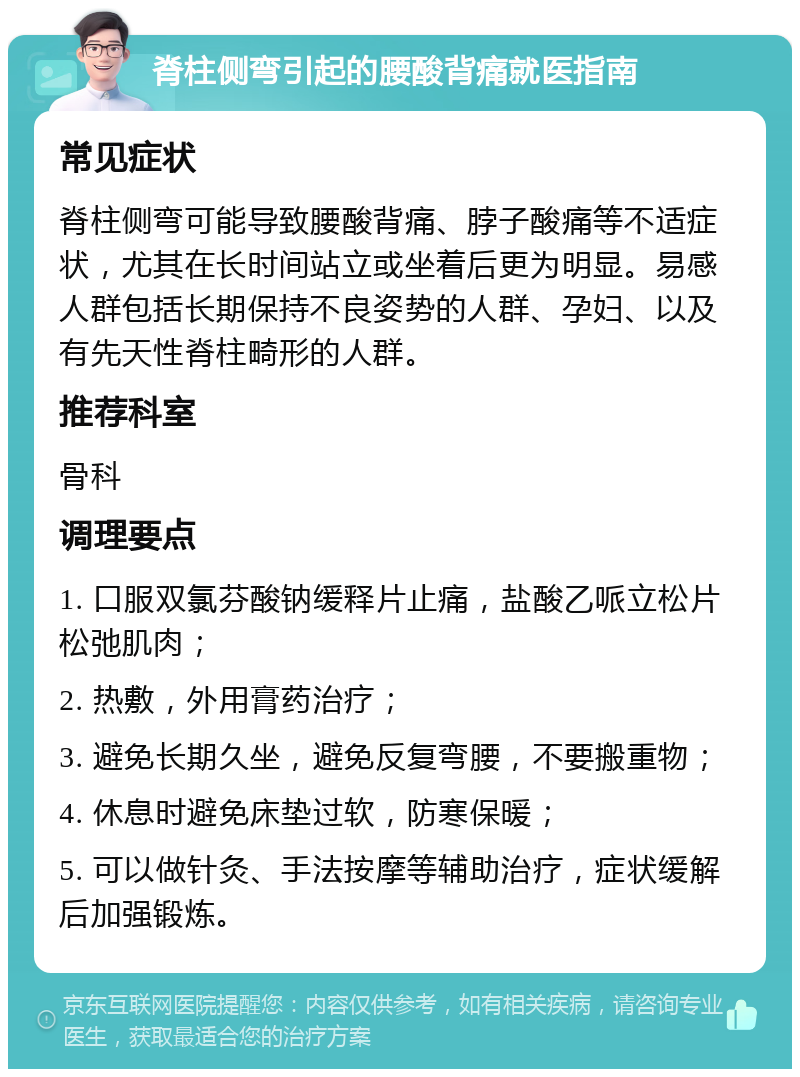 脊柱侧弯引起的腰酸背痛就医指南 常见症状 脊柱侧弯可能导致腰酸背痛、脖子酸痛等不适症状，尤其在长时间站立或坐着后更为明显。易感人群包括长期保持不良姿势的人群、孕妇、以及有先天性脊柱畸形的人群。 推荐科室 骨科 调理要点 1. 口服双氯芬酸钠缓释片止痛，盐酸乙哌立松片松弛肌肉； 2. 热敷，外用膏药治疗； 3. 避免长期久坐，避免反复弯腰，不要搬重物； 4. 休息时避免床垫过软，防寒保暖； 5. 可以做针灸、手法按摩等辅助治疗，症状缓解后加强锻炼。