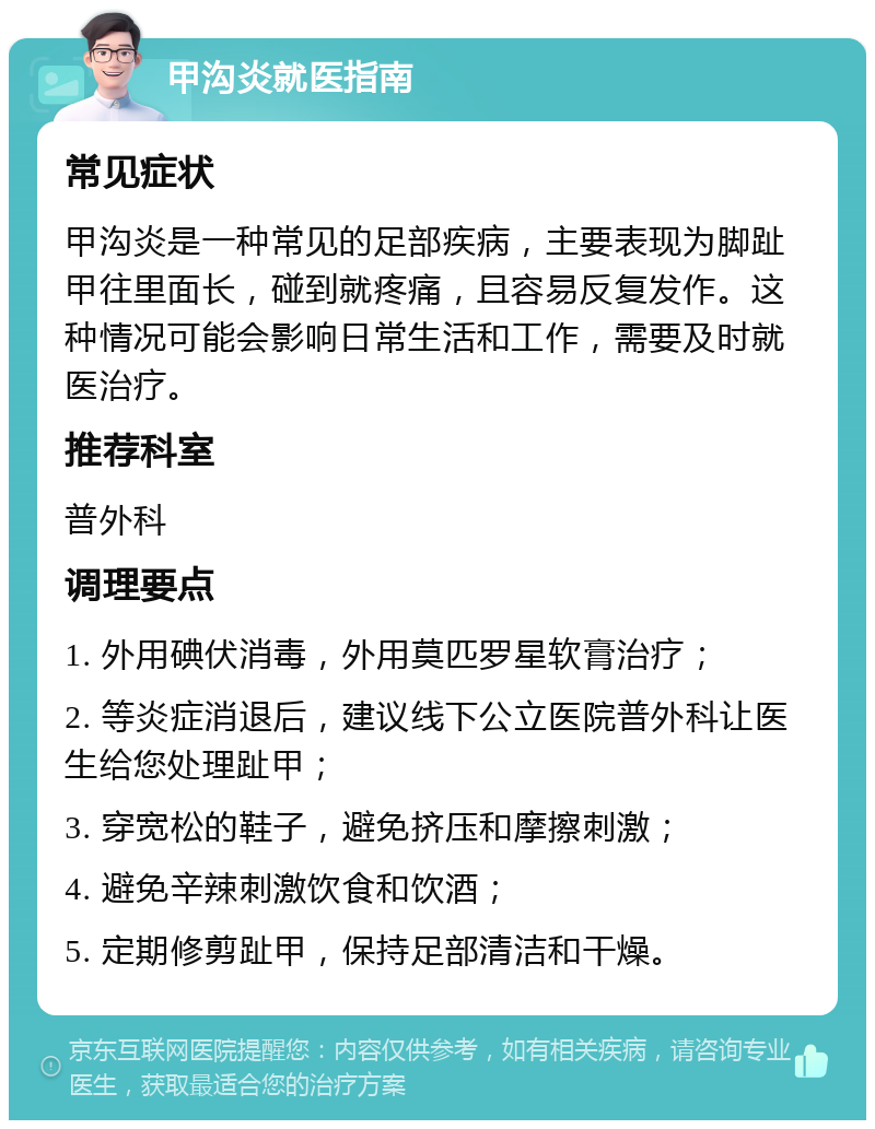 甲沟炎就医指南 常见症状 甲沟炎是一种常见的足部疾病，主要表现为脚趾甲往里面长，碰到就疼痛，且容易反复发作。这种情况可能会影响日常生活和工作，需要及时就医治疗。 推荐科室 普外科 调理要点 1. 外用碘伏消毒，外用莫匹罗星软膏治疗； 2. 等炎症消退后，建议线下公立医院普外科让医生给您处理趾甲； 3. 穿宽松的鞋子，避免挤压和摩擦刺激； 4. 避免辛辣刺激饮食和饮酒； 5. 定期修剪趾甲，保持足部清洁和干燥。