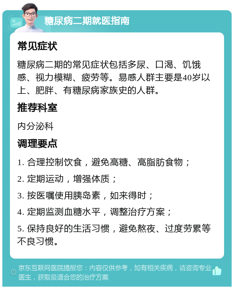 糖尿病二期就医指南 常见症状 糖尿病二期的常见症状包括多尿、口渴、饥饿感、视力模糊、疲劳等。易感人群主要是40岁以上、肥胖、有糖尿病家族史的人群。 推荐科室 内分泌科 调理要点 1. 合理控制饮食，避免高糖、高脂肪食物； 2. 定期运动，增强体质； 3. 按医嘱使用胰岛素，如来得时； 4. 定期监测血糖水平，调整治疗方案； 5. 保持良好的生活习惯，避免熬夜、过度劳累等不良习惯。