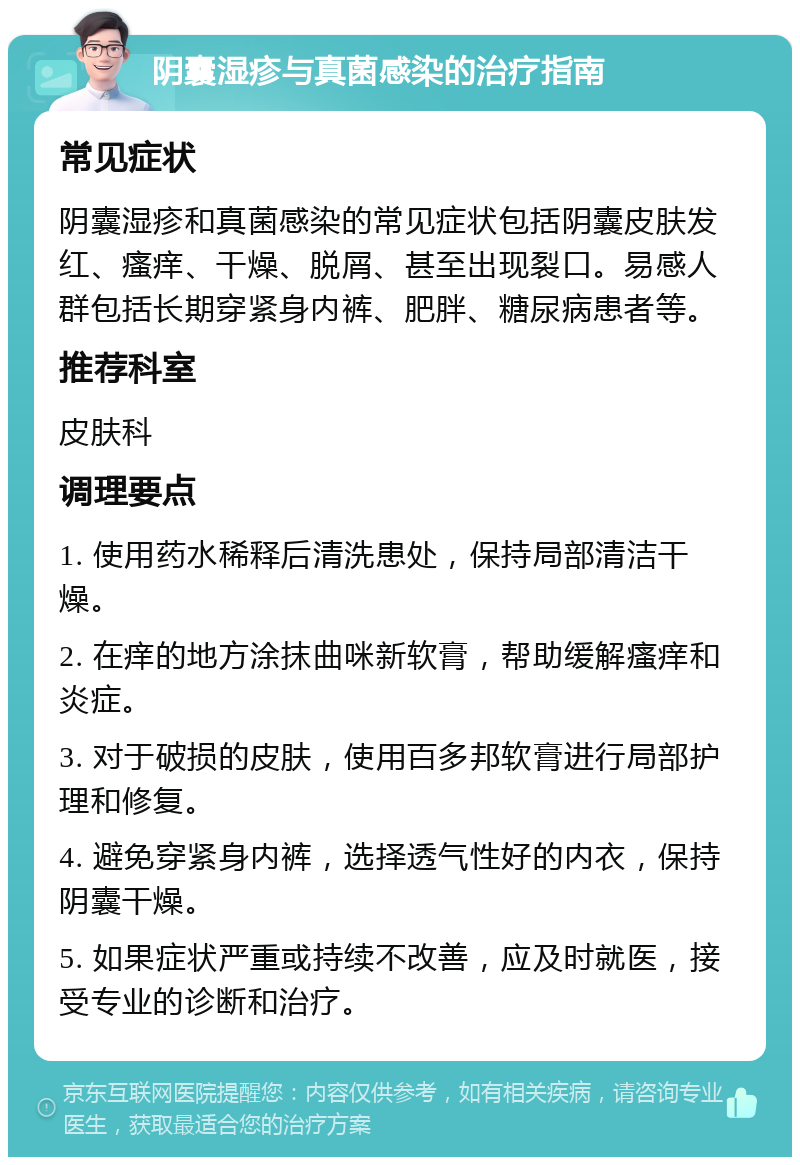 阴囊湿疹与真菌感染的治疗指南 常见症状 阴囊湿疹和真菌感染的常见症状包括阴囊皮肤发红、瘙痒、干燥、脱屑、甚至出现裂口。易感人群包括长期穿紧身内裤、肥胖、糖尿病患者等。 推荐科室 皮肤科 调理要点 1. 使用药水稀释后清洗患处，保持局部清洁干燥。 2. 在痒的地方涂抹曲咪新软膏，帮助缓解瘙痒和炎症。 3. 对于破损的皮肤，使用百多邦软膏进行局部护理和修复。 4. 避免穿紧身内裤，选择透气性好的内衣，保持阴囊干燥。 5. 如果症状严重或持续不改善，应及时就医，接受专业的诊断和治疗。