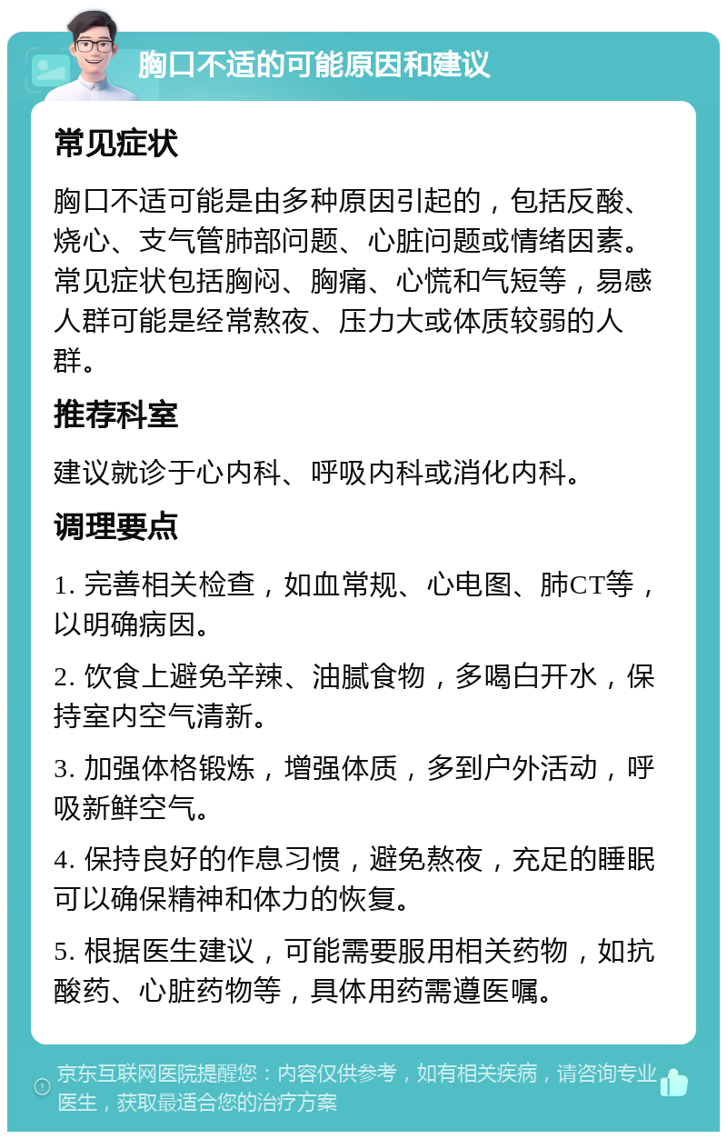 胸口不适的可能原因和建议 常见症状 胸口不适可能是由多种原因引起的，包括反酸、烧心、支气管肺部问题、心脏问题或情绪因素。常见症状包括胸闷、胸痛、心慌和气短等，易感人群可能是经常熬夜、压力大或体质较弱的人群。 推荐科室 建议就诊于心内科、呼吸内科或消化内科。 调理要点 1. 完善相关检查，如血常规、心电图、肺CT等，以明确病因。 2. 饮食上避免辛辣、油腻食物，多喝白开水，保持室内空气清新。 3. 加强体格锻炼，增强体质，多到户外活动，呼吸新鲜空气。 4. 保持良好的作息习惯，避免熬夜，充足的睡眠可以确保精神和体力的恢复。 5. 根据医生建议，可能需要服用相关药物，如抗酸药、心脏药物等，具体用药需遵医嘱。