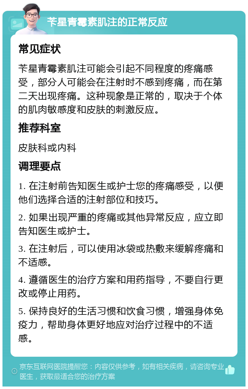 苄星青霉素肌注的正常反应 常见症状 苄星青霉素肌注可能会引起不同程度的疼痛感受，部分人可能会在注射时不感到疼痛，而在第二天出现疼痛。这种现象是正常的，取决于个体的肌肉敏感度和皮肤的刺激反应。 推荐科室 皮肤科或内科 调理要点 1. 在注射前告知医生或护士您的疼痛感受，以便他们选择合适的注射部位和技巧。 2. 如果出现严重的疼痛或其他异常反应，应立即告知医生或护士。 3. 在注射后，可以使用冰袋或热敷来缓解疼痛和不适感。 4. 遵循医生的治疗方案和用药指导，不要自行更改或停止用药。 5. 保持良好的生活习惯和饮食习惯，增强身体免疫力，帮助身体更好地应对治疗过程中的不适感。