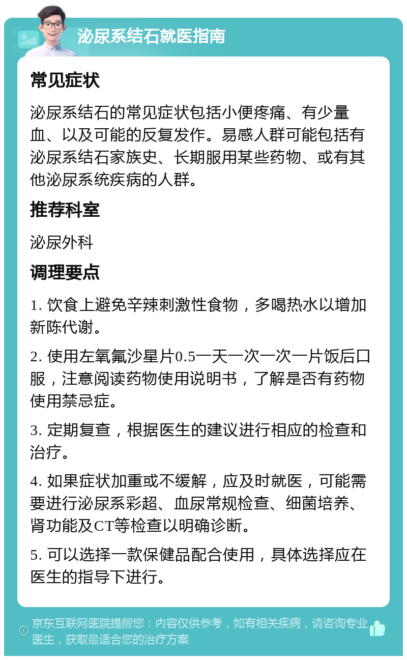 泌尿系结石就医指南 常见症状 泌尿系结石的常见症状包括小便疼痛、有少量血、以及可能的反复发作。易感人群可能包括有泌尿系结石家族史、长期服用某些药物、或有其他泌尿系统疾病的人群。 推荐科室 泌尿外科 调理要点 1. 饮食上避免辛辣刺激性食物，多喝热水以增加新陈代谢。 2. 使用左氧氟沙星片0.5一天一次一次一片饭后口服，注意阅读药物使用说明书，了解是否有药物使用禁忌症。 3. 定期复查，根据医生的建议进行相应的检查和治疗。 4. 如果症状加重或不缓解，应及时就医，可能需要进行泌尿系彩超、血尿常规检查、细菌培养、肾功能及CT等检查以明确诊断。 5. 可以选择一款保健品配合使用，具体选择应在医生的指导下进行。