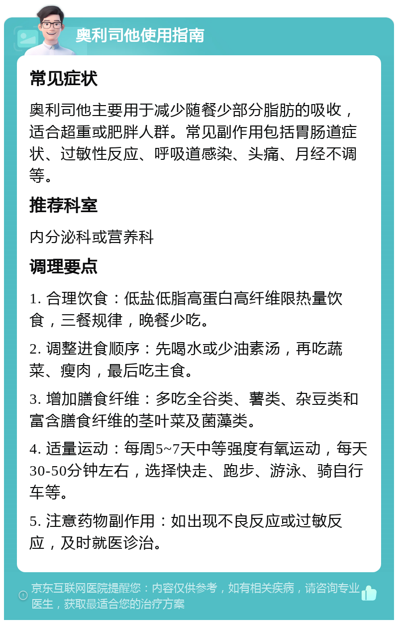 奥利司他使用指南 常见症状 奥利司他主要用于减少随餐少部分脂肪的吸收，适合超重或肥胖人群。常见副作用包括胃肠道症状、过敏性反应、呼吸道感染、头痛、月经不调等。 推荐科室 内分泌科或营养科 调理要点 1. 合理饮食：低盐低脂高蛋白高纤维限热量饮食，三餐规律，晚餐少吃。 2. 调整进食顺序：先喝水或少油素汤，再吃蔬菜、瘦肉，最后吃主食。 3. 增加膳食纤维：多吃全谷类、薯类、杂豆类和富含膳食纤维的茎叶菜及菌藻类。 4. 适量运动：每周5~7天中等强度有氧运动，每天30-50分钟左右，选择快走、跑步、游泳、骑自行车等。 5. 注意药物副作用：如出现不良反应或过敏反应，及时就医诊治。