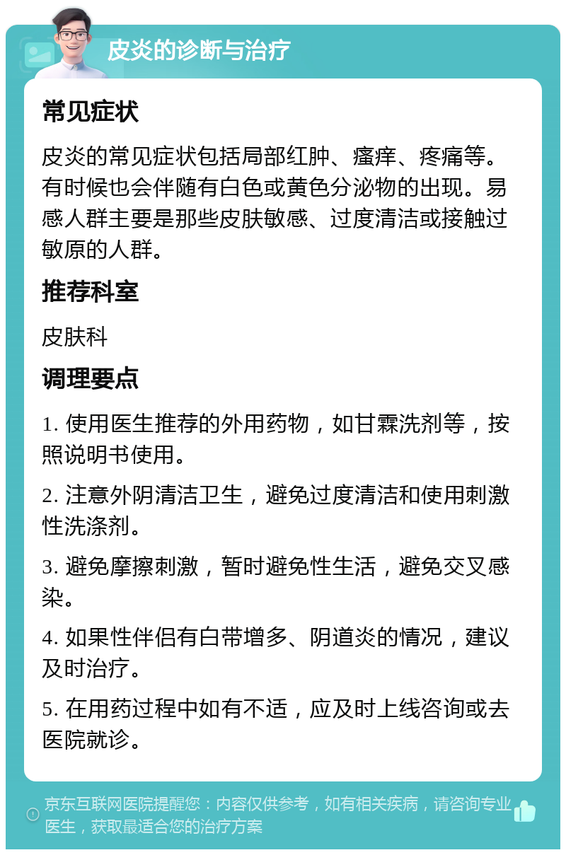 皮炎的诊断与治疗 常见症状 皮炎的常见症状包括局部红肿、瘙痒、疼痛等。有时候也会伴随有白色或黄色分泌物的出现。易感人群主要是那些皮肤敏感、过度清洁或接触过敏原的人群。 推荐科室 皮肤科 调理要点 1. 使用医生推荐的外用药物，如甘霖洗剂等，按照说明书使用。 2. 注意外阴清洁卫生，避免过度清洁和使用刺激性洗涤剂。 3. 避免摩擦刺激，暂时避免性生活，避免交叉感染。 4. 如果性伴侣有白带增多、阴道炎的情况，建议及时治疗。 5. 在用药过程中如有不适，应及时上线咨询或去医院就诊。