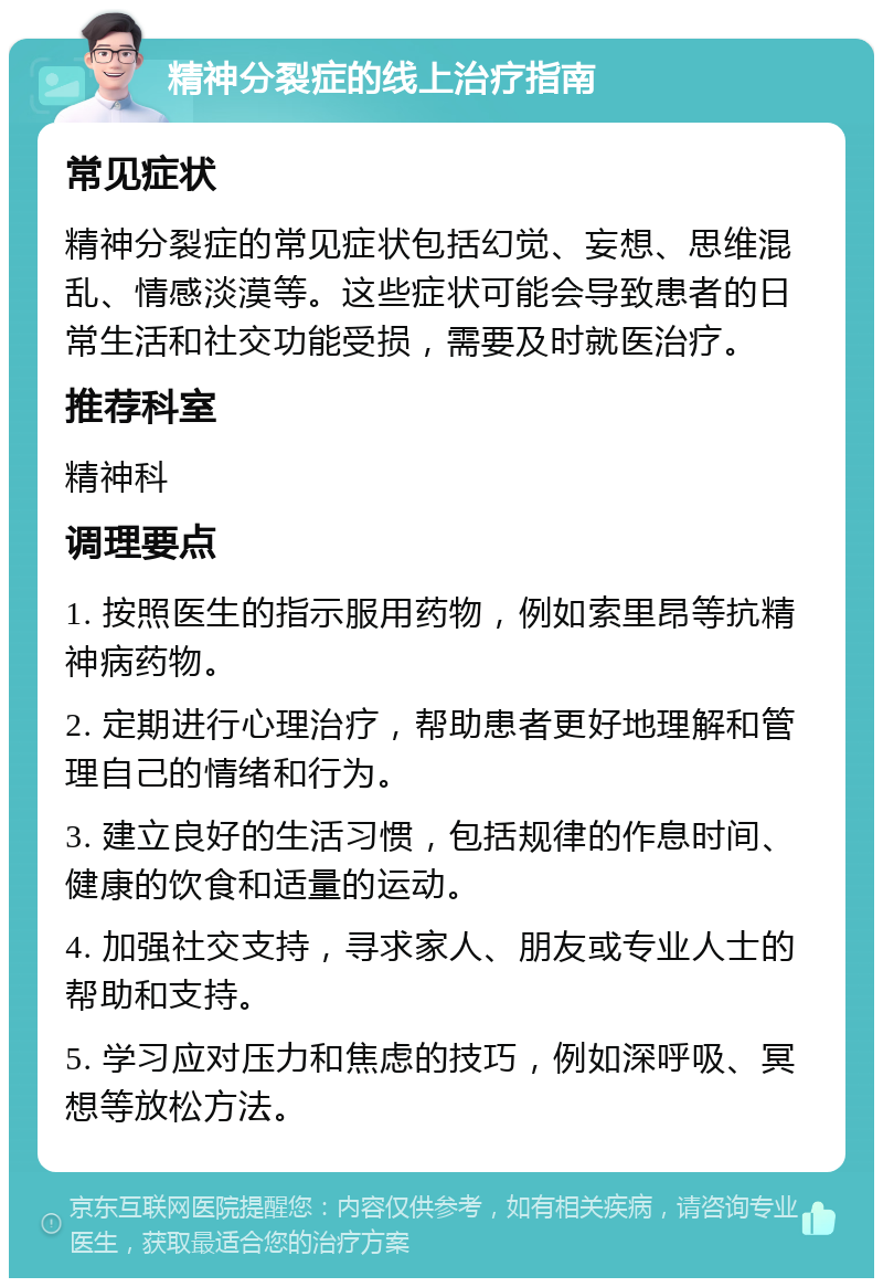 精神分裂症的线上治疗指南 常见症状 精神分裂症的常见症状包括幻觉、妄想、思维混乱、情感淡漠等。这些症状可能会导致患者的日常生活和社交功能受损，需要及时就医治疗。 推荐科室 精神科 调理要点 1. 按照医生的指示服用药物，例如索里昂等抗精神病药物。 2. 定期进行心理治疗，帮助患者更好地理解和管理自己的情绪和行为。 3. 建立良好的生活习惯，包括规律的作息时间、健康的饮食和适量的运动。 4. 加强社交支持，寻求家人、朋友或专业人士的帮助和支持。 5. 学习应对压力和焦虑的技巧，例如深呼吸、冥想等放松方法。