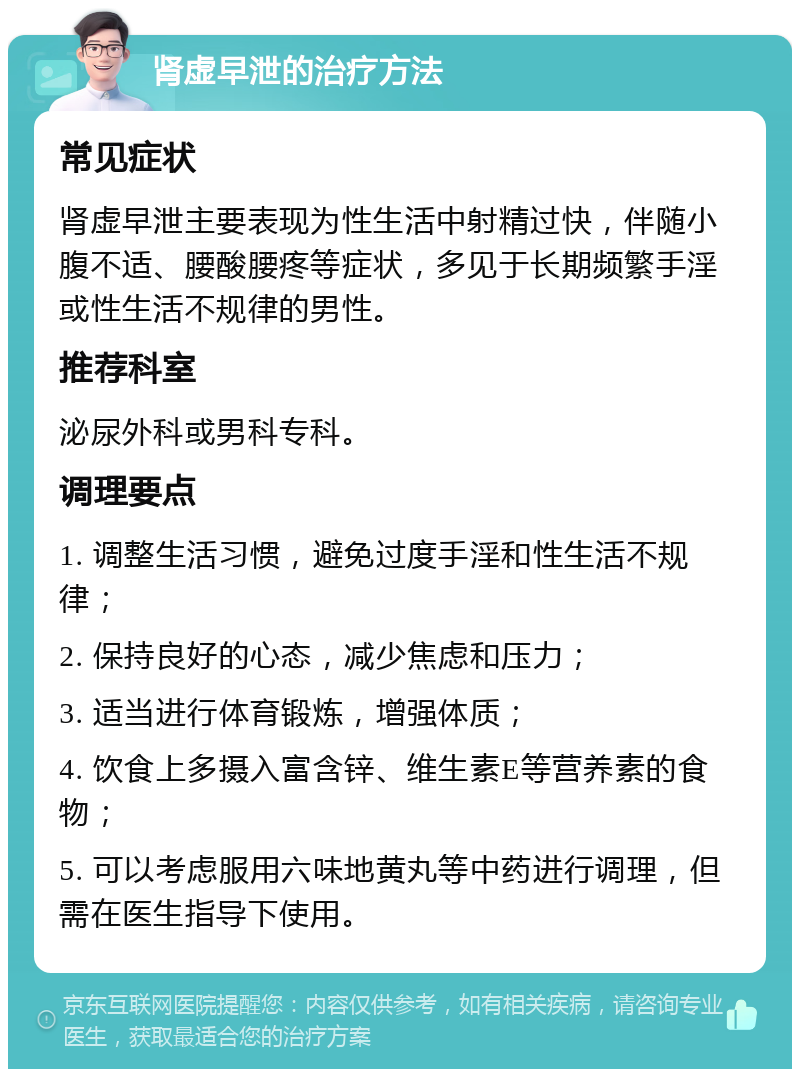 肾虚早泄的治疗方法 常见症状 肾虚早泄主要表现为性生活中射精过快，伴随小腹不适、腰酸腰疼等症状，多见于长期频繁手淫或性生活不规律的男性。 推荐科室 泌尿外科或男科专科。 调理要点 1. 调整生活习惯，避免过度手淫和性生活不规律； 2. 保持良好的心态，减少焦虑和压力； 3. 适当进行体育锻炼，增强体质； 4. 饮食上多摄入富含锌、维生素E等营养素的食物； 5. 可以考虑服用六味地黄丸等中药进行调理，但需在医生指导下使用。