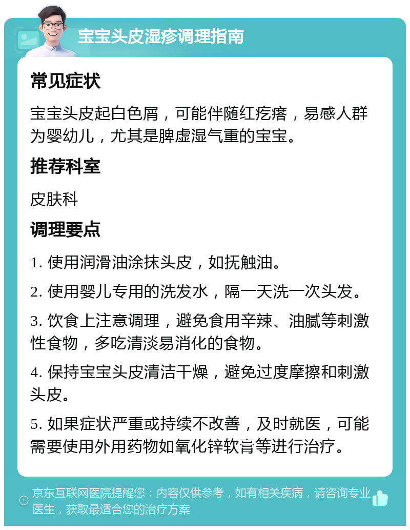 宝宝头皮湿疹调理指南 常见症状 宝宝头皮起白色屑，可能伴随红疙瘩，易感人群为婴幼儿，尤其是脾虚湿气重的宝宝。 推荐科室 皮肤科 调理要点 1. 使用润滑油涂抹头皮，如抚触油。 2. 使用婴儿专用的洗发水，隔一天洗一次头发。 3. 饮食上注意调理，避免食用辛辣、油腻等刺激性食物，多吃清淡易消化的食物。 4. 保持宝宝头皮清洁干燥，避免过度摩擦和刺激头皮。 5. 如果症状严重或持续不改善，及时就医，可能需要使用外用药物如氧化锌软膏等进行治疗。