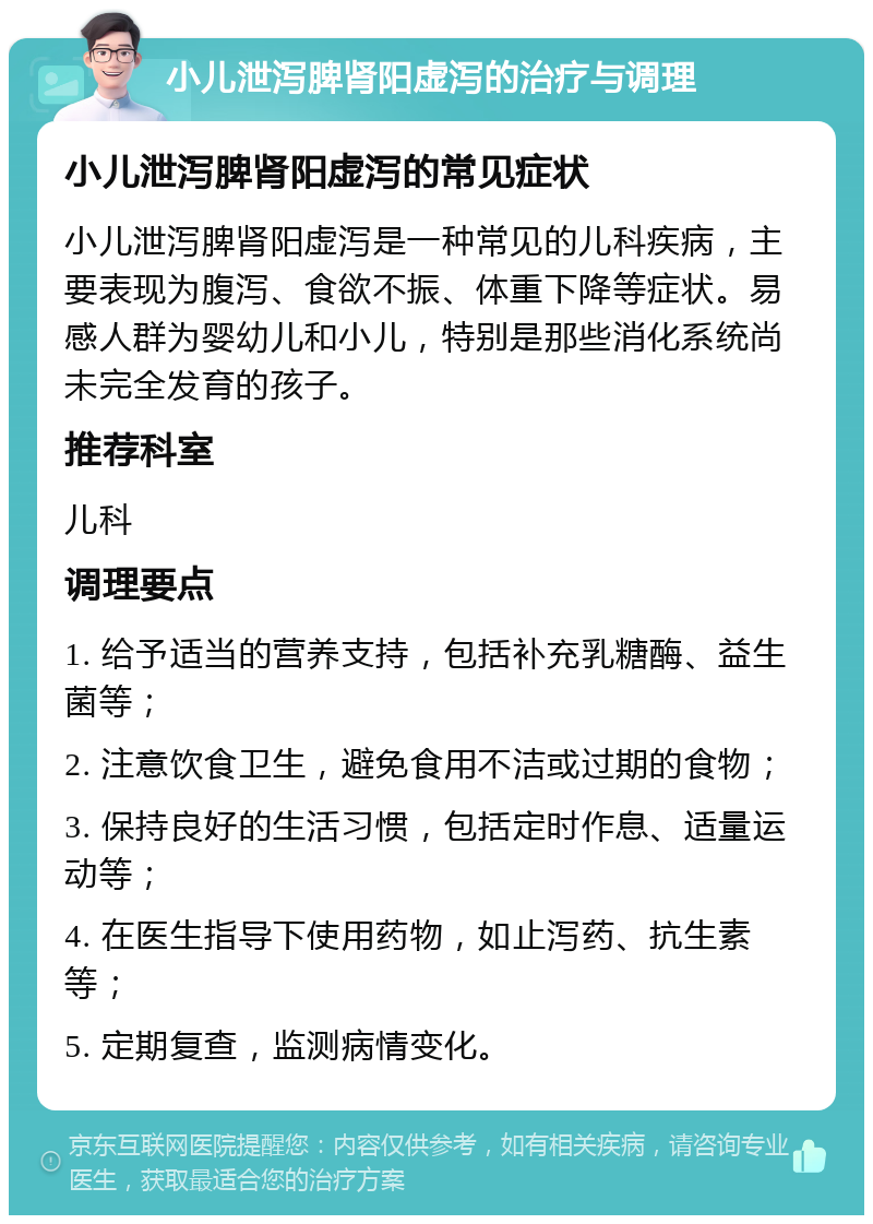 小儿泄泻脾肾阳虚泻的治疗与调理 小儿泄泻脾肾阳虚泻的常见症状 小儿泄泻脾肾阳虚泻是一种常见的儿科疾病，主要表现为腹泻、食欲不振、体重下降等症状。易感人群为婴幼儿和小儿，特别是那些消化系统尚未完全发育的孩子。 推荐科室 儿科 调理要点 1. 给予适当的营养支持，包括补充乳糖酶、益生菌等； 2. 注意饮食卫生，避免食用不洁或过期的食物； 3. 保持良好的生活习惯，包括定时作息、适量运动等； 4. 在医生指导下使用药物，如止泻药、抗生素等； 5. 定期复查，监测病情变化。