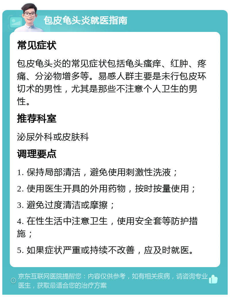 包皮龟头炎就医指南 常见症状 包皮龟头炎的常见症状包括龟头瘙痒、红肿、疼痛、分泌物增多等。易感人群主要是未行包皮环切术的男性，尤其是那些不注意个人卫生的男性。 推荐科室 泌尿外科或皮肤科 调理要点 1. 保持局部清洁，避免使用刺激性洗液； 2. 使用医生开具的外用药物，按时按量使用； 3. 避免过度清洁或摩擦； 4. 在性生活中注意卫生，使用安全套等防护措施； 5. 如果症状严重或持续不改善，应及时就医。