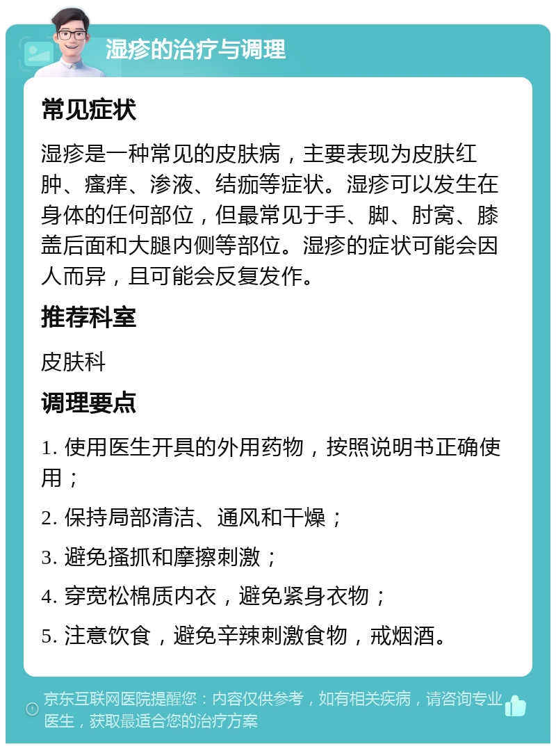 湿疹的治疗与调理 常见症状 湿疹是一种常见的皮肤病，主要表现为皮肤红肿、瘙痒、渗液、结痂等症状。湿疹可以发生在身体的任何部位，但最常见于手、脚、肘窝、膝盖后面和大腿内侧等部位。湿疹的症状可能会因人而异，且可能会反复发作。 推荐科室 皮肤科 调理要点 1. 使用医生开具的外用药物，按照说明书正确使用； 2. 保持局部清洁、通风和干燥； 3. 避免搔抓和摩擦刺激； 4. 穿宽松棉质内衣，避免紧身衣物； 5. 注意饮食，避免辛辣刺激食物，戒烟酒。